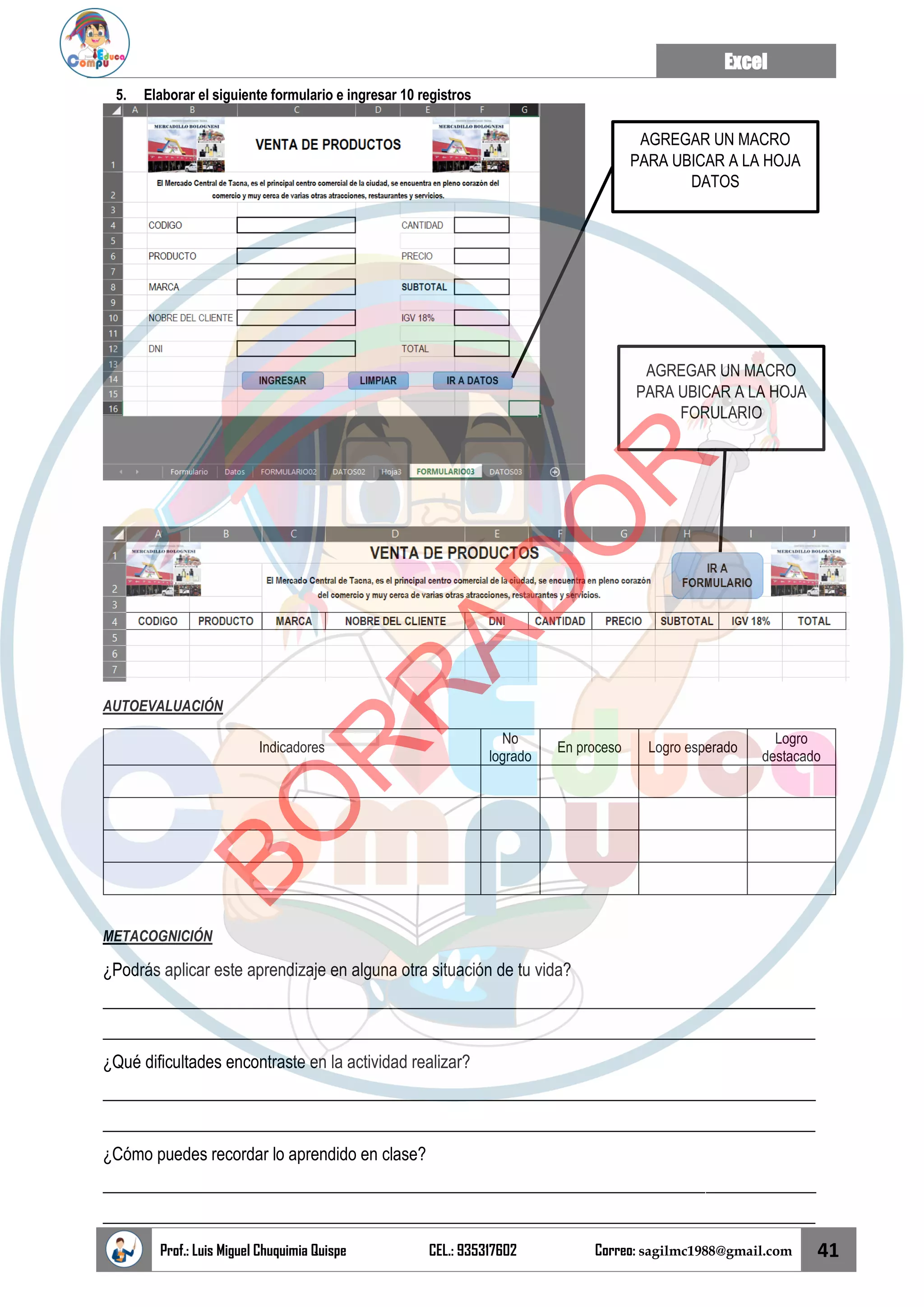 Excel
Prof.: Luis Miguel Chuquimia Quispe CEL.: 935317602 Correo: sagilmc1988@gmail.com 41
5. Elaborar el siguiente formulario e ingresar 10 registros
AUTOEVALUACIÓN
Indicadores
No
logrado
En proceso Logro esperado
Logro
destacado
METACOGNICIÓN
¿Podrás aplicar este aprendizaje en alguna otra situación de tu vida?
____________________________________________________________________________________
____________________________________________________________________________________
¿Qué dificultades encontraste en la actividad realizar?
____________________________________________________________________________________
____________________________________________________________________________________
¿Cómo puedes recordar lo aprendido en clase?
____________________________________________________________________________________
____________________________________________________________________________________
AGREGAR UN MACRO
PARA UBICAR A LA HOJA
DATOS
AGREGAR UN MACRO
PARA UBICAR A LA HOJA
FORULARIO
B
O
R
R
A
D
O
R
 