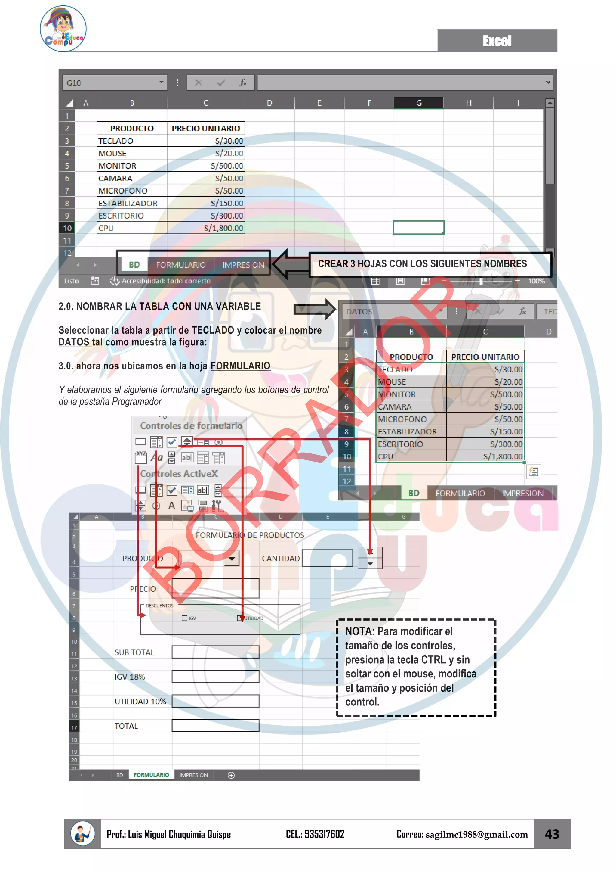 Excel
Prof.: Luis Miguel Chuquimia Quispe CEL.: 935317602 Correo: sagilmc1988@gmail.com 43
2.0. NOMBRAR LA TABLA CON UNA VARIABLE
Seleccionar la tabla a partir de TECLADO y colocar el nombre
DATOS tal como muestra la figura:
3.0. ahora nos ubicamos en la hoja FORMULARIO
Y elaboramos el siguiente formulario agregando los botones de control
de la pestaña Programador
CREAR 3 HOJAS CON LOS SIGUIENTES NOMBRES
NOTA: Para modificar el
tamaño de los controles,
presiona la tecla CTRL y sin
soltar con el mouse, modifica
el tamaño y posición del
control.
B
O
R
R
A
D
O
R
 
