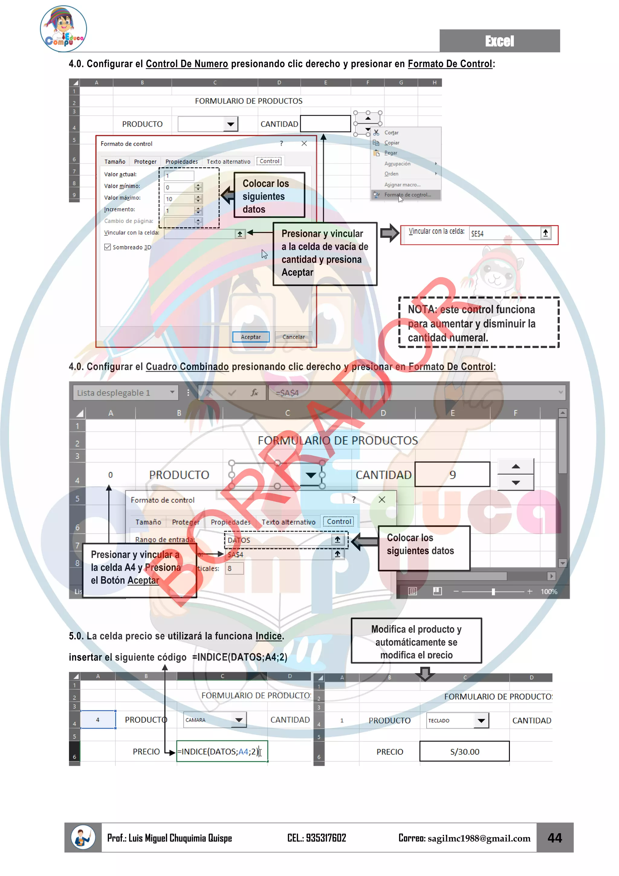 Excel
Prof.: Luis Miguel Chuquimia Quispe CEL.: 935317602 Correo: sagilmc1988@gmail.com 44
4.0. Configurar el Control De Numero presionando clic derecho y presionar en Formato De Control:
4.0. Configurar el Cuadro Combinado presionando clic derecho y presionar en Formato De Control:
5.0. La celda precio se utilizará la funciona Indice.
insertar el siguiente código =INDICE(DATOS;A4;2)
Colocar los
siguientes
datos
Presionar y vincular
a la celda de vacía de
cantidad y presiona
Aceptar
NOTA: este control funciona
para aumentar y disminuir la
cantidad numeral.
Colocar los
siguientes datos
Presionar y vincular a
la celda A4 y Presiona
el Botón Aceptar
Modifica el producto y
automáticamente se
modifica el precio
B
O
R
R
A
D
O
R
 