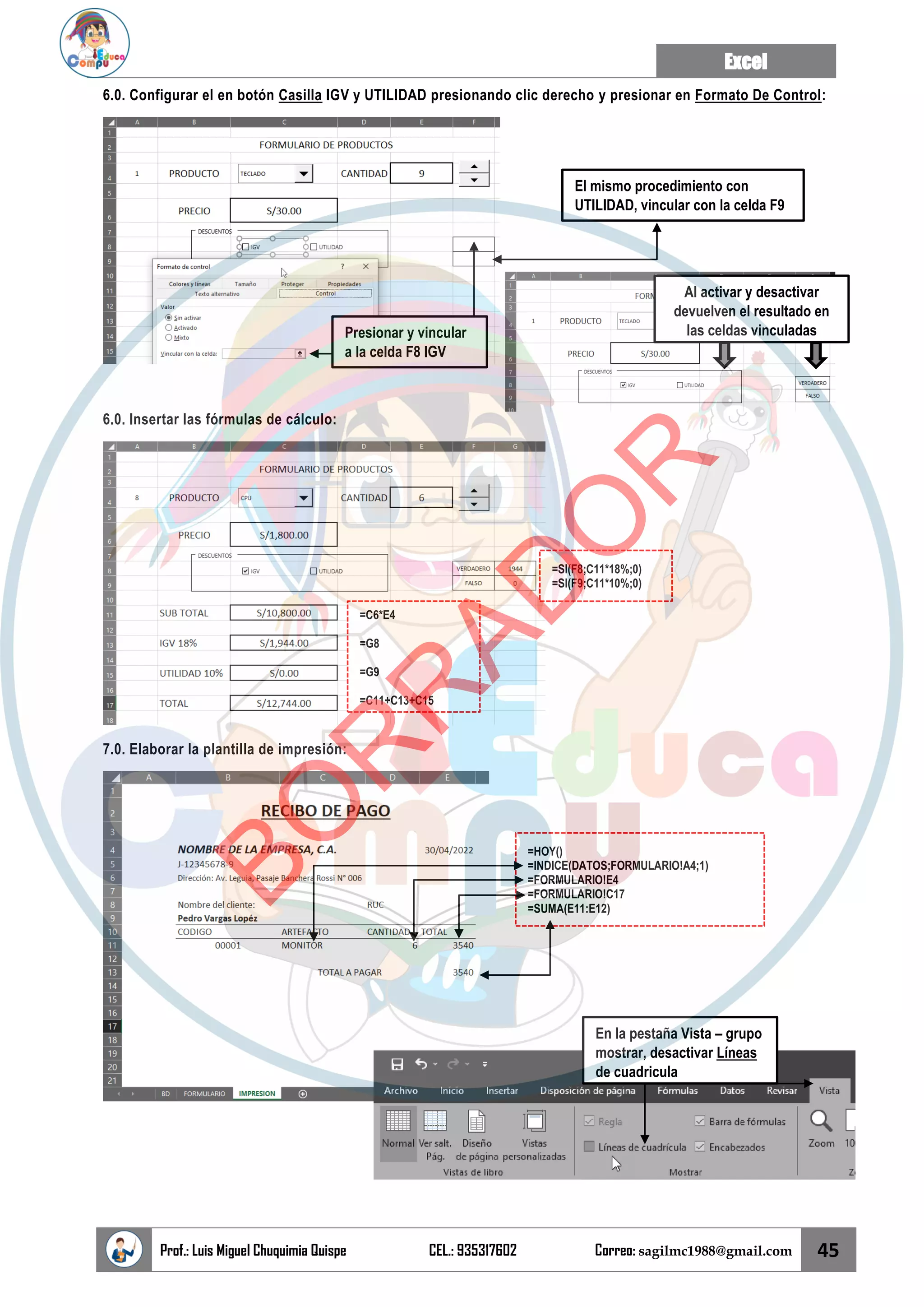 Excel
Prof.: Luis Miguel Chuquimia Quispe CEL.: 935317602 Correo: sagilmc1988@gmail.com 45
6.0. Configurar el en botón Casilla IGV y UTILIDAD presionando clic derecho y presionar en Formato De Control:
6.0. Insertar las fórmulas de cálculo:
7.0. Elaborar la plantilla de impresión:
Presionar y vincular
a la celda F8 IGV
El mismo procedimiento con
UTILIDAD, vincular con la celda F9
Al activar y desactivar
devuelven el resultado en
las celdas vinculadas
=SI(F8;C11*18%;0)
=SI(F9;C11*10%;0)
=C6*E4
=G8
=G9
=C11+C13+C15
=HOY()
=INDICE(DATOS;FORMULARIO!A4;1)
=FORMULARIO!E4
=FORMULARIO!C17
=SUMA(E11:E12)
En la pestaña Vista – grupo
mostrar, desactivar Líneas
de cuadricula
B
O
R
R
A
D
O
R
 