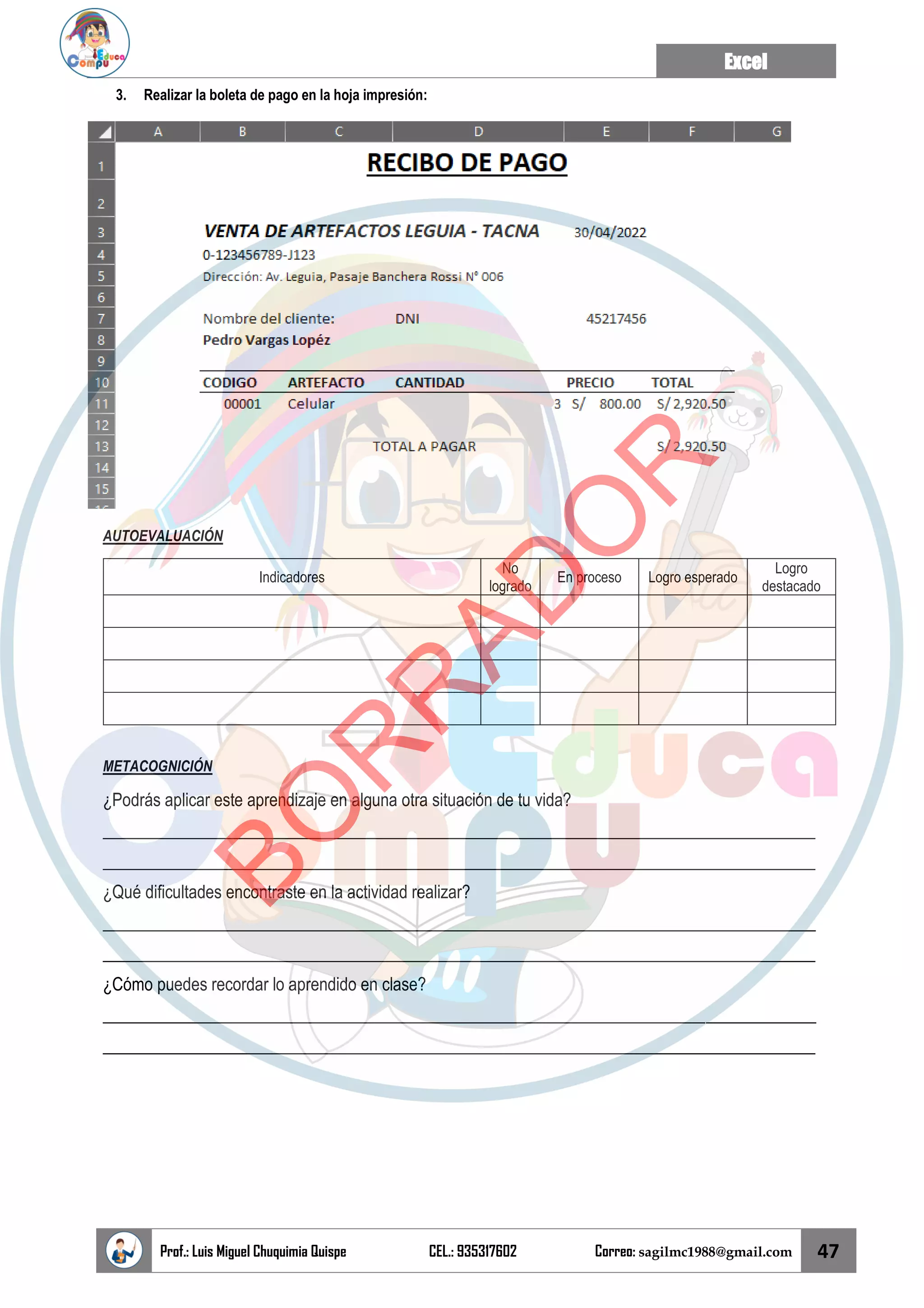 Excel
Prof.: Luis Miguel Chuquimia Quispe CEL.: 935317602 Correo: sagilmc1988@gmail.com 47
3. Realizar la boleta de pago en la hoja impresión:
AUTOEVALUACIÓN
Indicadores
No
logrado
En proceso Logro esperado
Logro
destacado
METACOGNICIÓN
¿Podrás aplicar este aprendizaje en alguna otra situación de tu vida?
____________________________________________________________________________________
____________________________________________________________________________________
¿Qué dificultades encontraste en la actividad realizar?
____________________________________________________________________________________
____________________________________________________________________________________
¿Cómo puedes recordar lo aprendido en clase?
____________________________________________________________________________________
____________________________________________________________________________________
B
O
R
R
A
D
O
R
 