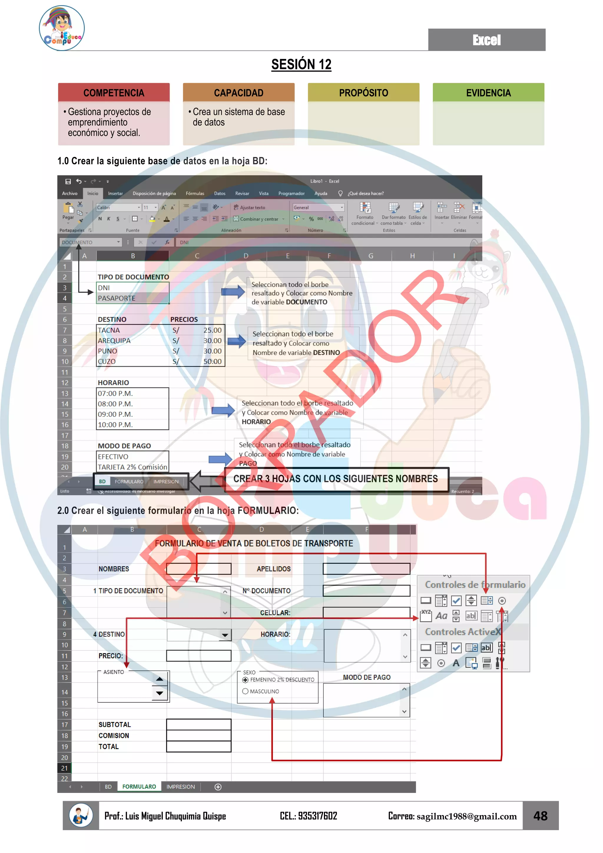 Excel
Prof.: Luis Miguel Chuquimia Quispe CEL.: 935317602 Correo: sagilmc1988@gmail.com 48
SESIÓN 12
1.0 Crear la siguiente base de datos en la hoja BD:
2.0 Crear el siguiente formulario en la hoja FORMULARIO:
COMPETENCIA
• Gestiona proyectos de
emprendimiento
económico y social.
CAPACIDAD
• Crea un sistema de base
de datos
PROPÓSITO EVIDENCIA
CREAR 3 HOJAS CON LOS SIGUIENTES NOMBRES
B
O
R
R
A
D
O
R
 
