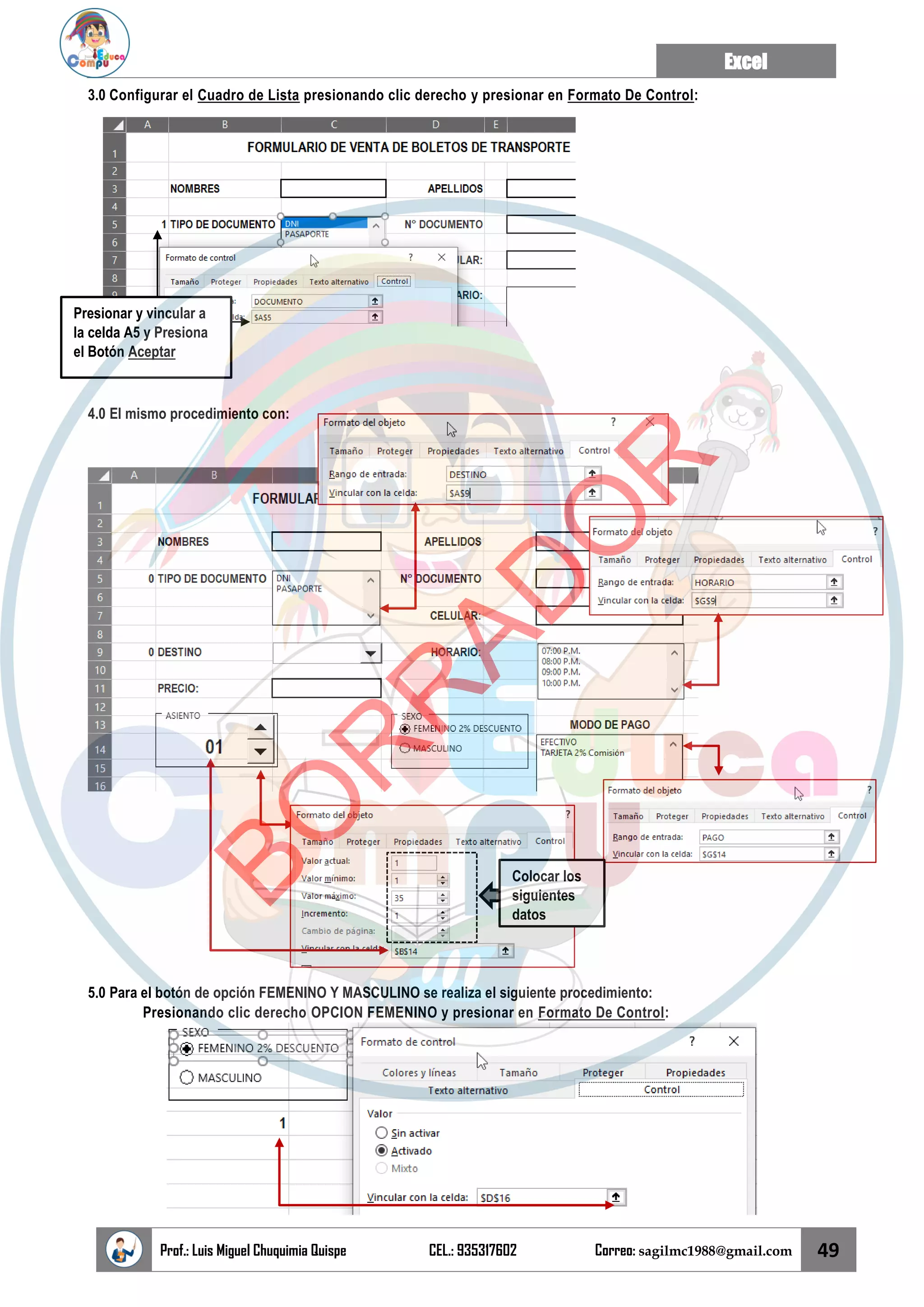Excel
Prof.: Luis Miguel Chuquimia Quispe CEL.: 935317602 Correo: sagilmc1988@gmail.com 49
3.0 Configurar el Cuadro de Lista presionando clic derecho y presionar en Formato De Control:
4.0 El mismo procedimiento con:
5.0 Para el botón de opción FEMENINO Y MASCULINO se realiza el siguiente procedimiento:
Presionando clic derecho OPCION FEMENINO y presionar en Formato De Control:
Presionar y vincular a
la celda A5 y Presiona
el Botón Aceptar
Colocar los
siguientes
datos
B
O
R
R
A
D
O
R
 