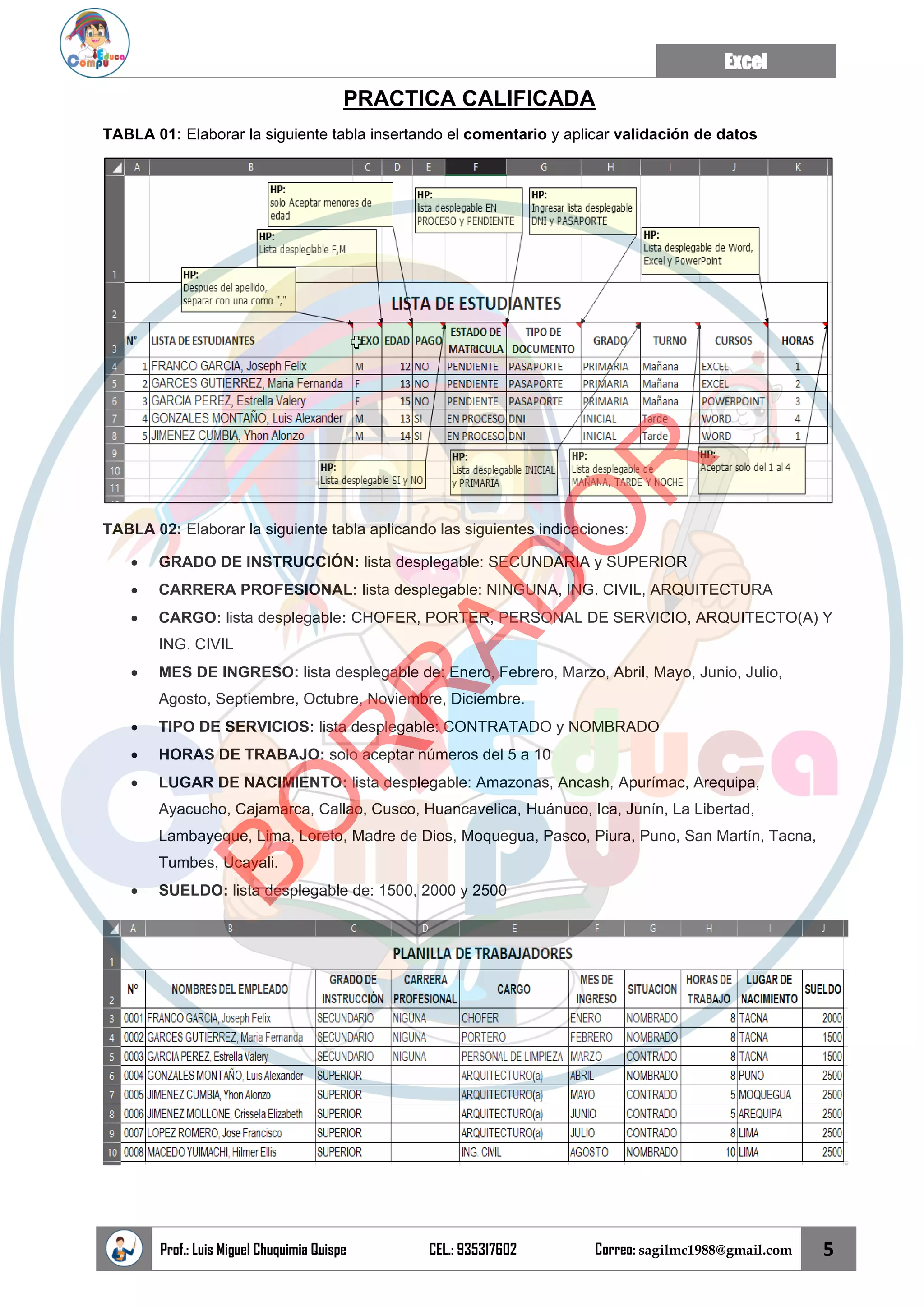 Excel
Prof.: Luis Miguel Chuquimia Quispe CEL.: 935317602 Correo: sagilmc1988@gmail.com 5
PRACTICA CALIFICADA
TABLA 01: Elaborar la siguiente tabla insertando el comentario y aplicar validación de datos
TABLA 02: Elaborar la siguiente tabla aplicando las siguientes indicaciones:
• GRADO DE INSTRUCCIÓN: lista desplegable: SECUNDARIA y SUPERIOR
• CARRERA PROFESIONAL: lista desplegable: NINGUNA, ING. CIVIL, ARQUITECTURA
• CARGO: lista desplegable: CHOFER, PORTER, PERSONAL DE SERVICIO, ARQUITECTO(A) Y
ING. CIVIL
• MES DE INGRESO: lista desplegable de: Enero, Febrero, Marzo, Abril, Mayo, Junio, Julio,
Agosto, Septiembre, Octubre, Noviembre, Diciembre.
• TIPO DE SERVICIOS: lista desplegable: CONTRATADO y NOMBRADO
• HORAS DE TRABAJO: solo aceptar números del 5 a 10
• LUGAR DE NACIMIENTO: lista desplegable: Amazonas, Ancash, Apurímac, Arequipa,
Ayacucho, Cajamarca, Callao, Cusco, Huancavelica, Huánuco, Ica, Junín, La Libertad,
Lambayeque, Lima, Loreto, Madre de Dios, Moquegua, Pasco, Piura, Puno, San Martín, Tacna,
Tumbes, Ucayali.
• SUELDO: lista desplegable de: 1500, 2000 y 2500
B
O
R
R
A
D
O
R
 