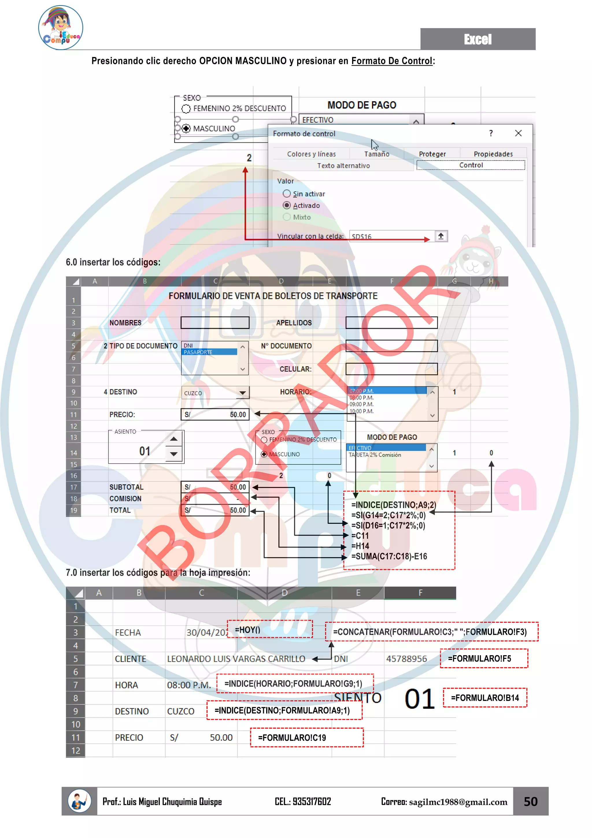 Excel
Prof.: Luis Miguel Chuquimia Quispe CEL.: 935317602 Correo: sagilmc1988@gmail.com 50
Presionando clic derecho OPCION MASCULINO y presionar en Formato De Control:
6.0 insertar los códigos:
7.0 insertar los códigos para la hoja impresión:
=INDICE(DESTINO;A9;2)
=SI(G14=2;C17*2%;0)
=SI(D16=1;C17*2%;0)
=C11
=H14
=SUMA(C17:C18)-E16
=HOY() =CONCATENAR(FORMULARO!C3;" ";FORMULARO!F3)
=FORMULARO!F5
=INDICE(HORARIO;FORMULARO!G9;1)
=INDICE(DESTINO;FORMULARO!A9;1)
=FORMULARO!B14
=FORMULARO!C19
B
O
R
R
A
D
O
R
 