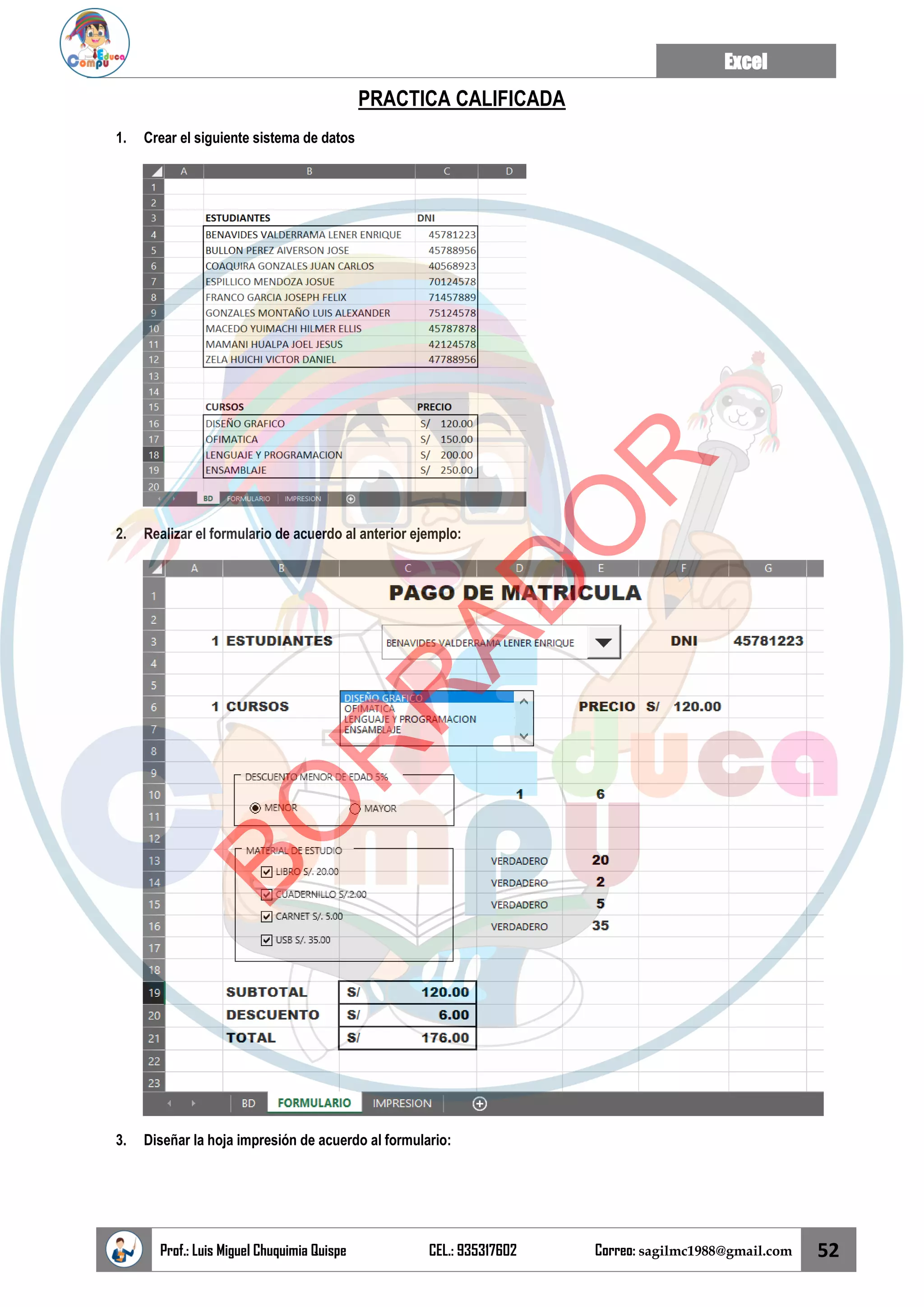 Excel
Prof.: Luis Miguel Chuquimia Quispe CEL.: 935317602 Correo: sagilmc1988@gmail.com 52
PRACTICA CALIFICADA
1. Crear el siguiente sistema de datos
2. Realizar el formulario de acuerdo al anterior ejemplo:
3. Diseñar la hoja impresión de acuerdo al formulario:
B
O
R
R
A
D
O
R
 