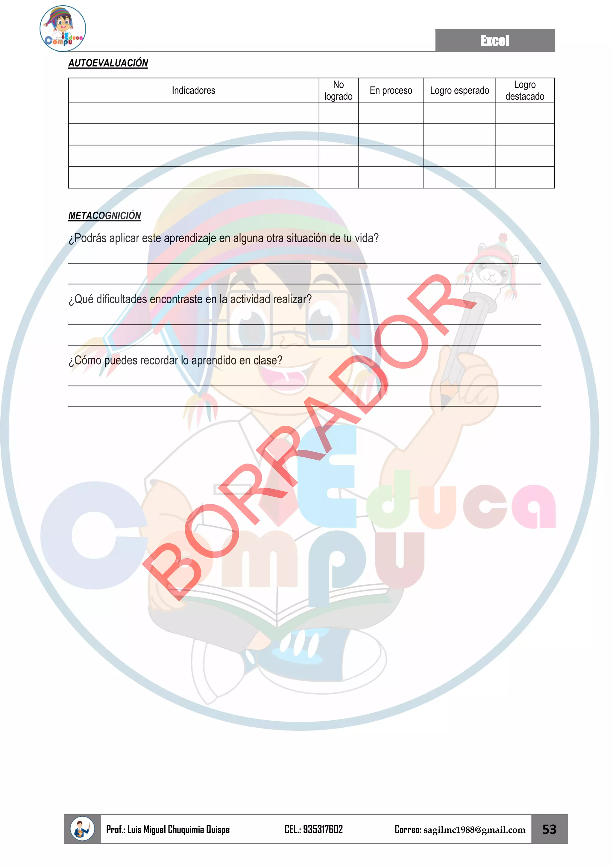 Excel
Prof.: Luis Miguel Chuquimia Quispe CEL.: 935317602 Correo: sagilmc1988@gmail.com 53
AUTOEVALUACIÓN
Indicadores
No
logrado
En proceso Logro esperado
Logro
destacado
METACOGNICIÓN
¿Podrás aplicar este aprendizaje en alguna otra situación de tu vida?
____________________________________________________________________________________
____________________________________________________________________________________
¿Qué dificultades encontraste en la actividad realizar?
____________________________________________________________________________________
____________________________________________________________________________________
¿Cómo puedes recordar lo aprendido en clase?
____________________________________________________________________________________
____________________________________________________________________________________
B
O
R
R
A
D
O
R
 