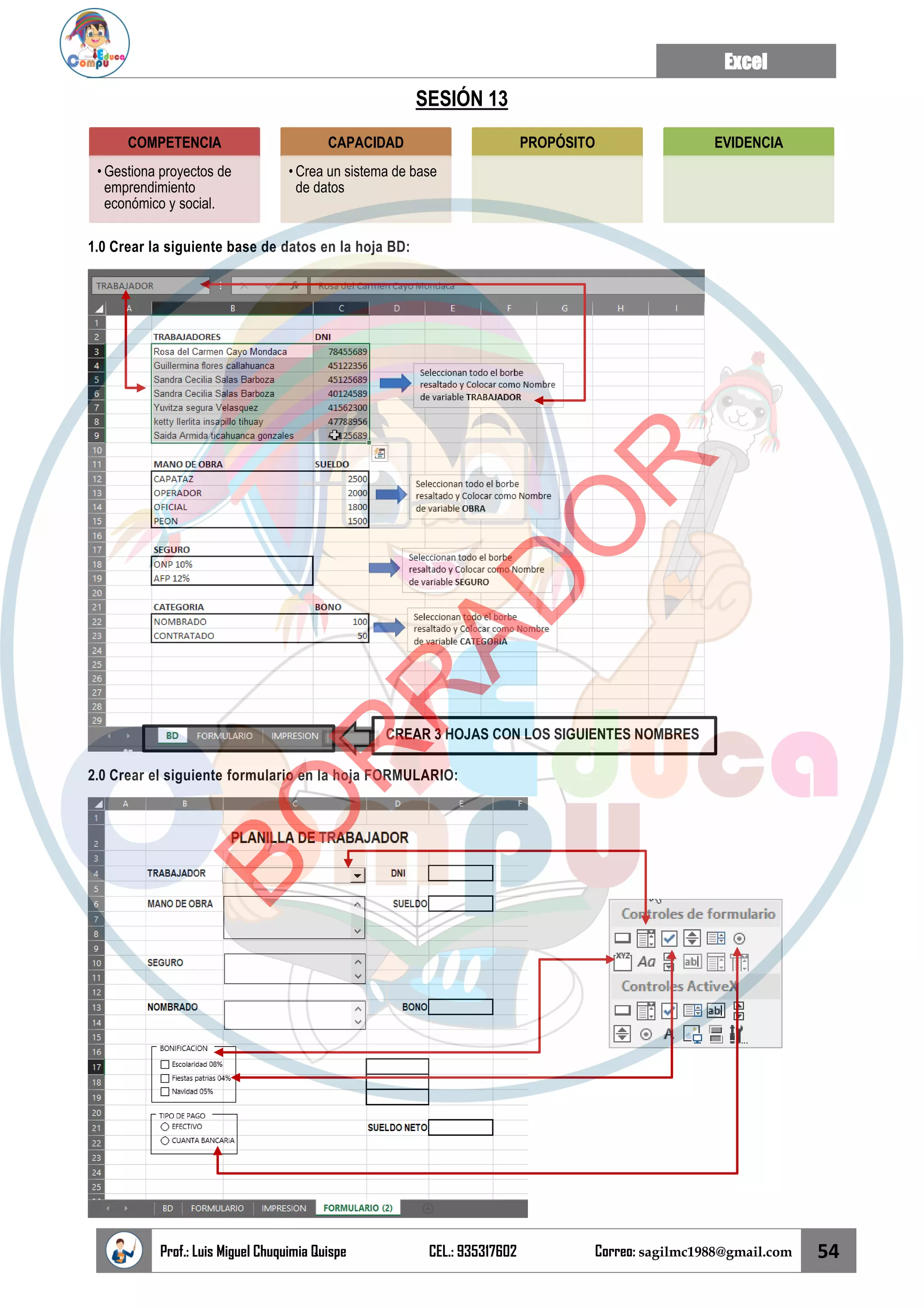 Excel
Prof.: Luis Miguel Chuquimia Quispe CEL.: 935317602 Correo: sagilmc1988@gmail.com 54
SESIÓN 13
1.0 Crear la siguiente base de datos en la hoja BD:
2.0 Crear el siguiente formulario en la hoja FORMULARIO:
COMPETENCIA
• Gestiona proyectos de
emprendimiento
económico y social.
CAPACIDAD
• Crea un sistema de base
de datos
PROPÓSITO EVIDENCIA
CREAR 3 HOJAS CON LOS SIGUIENTES NOMBRES
B
O
R
R
A
D
O
R
 