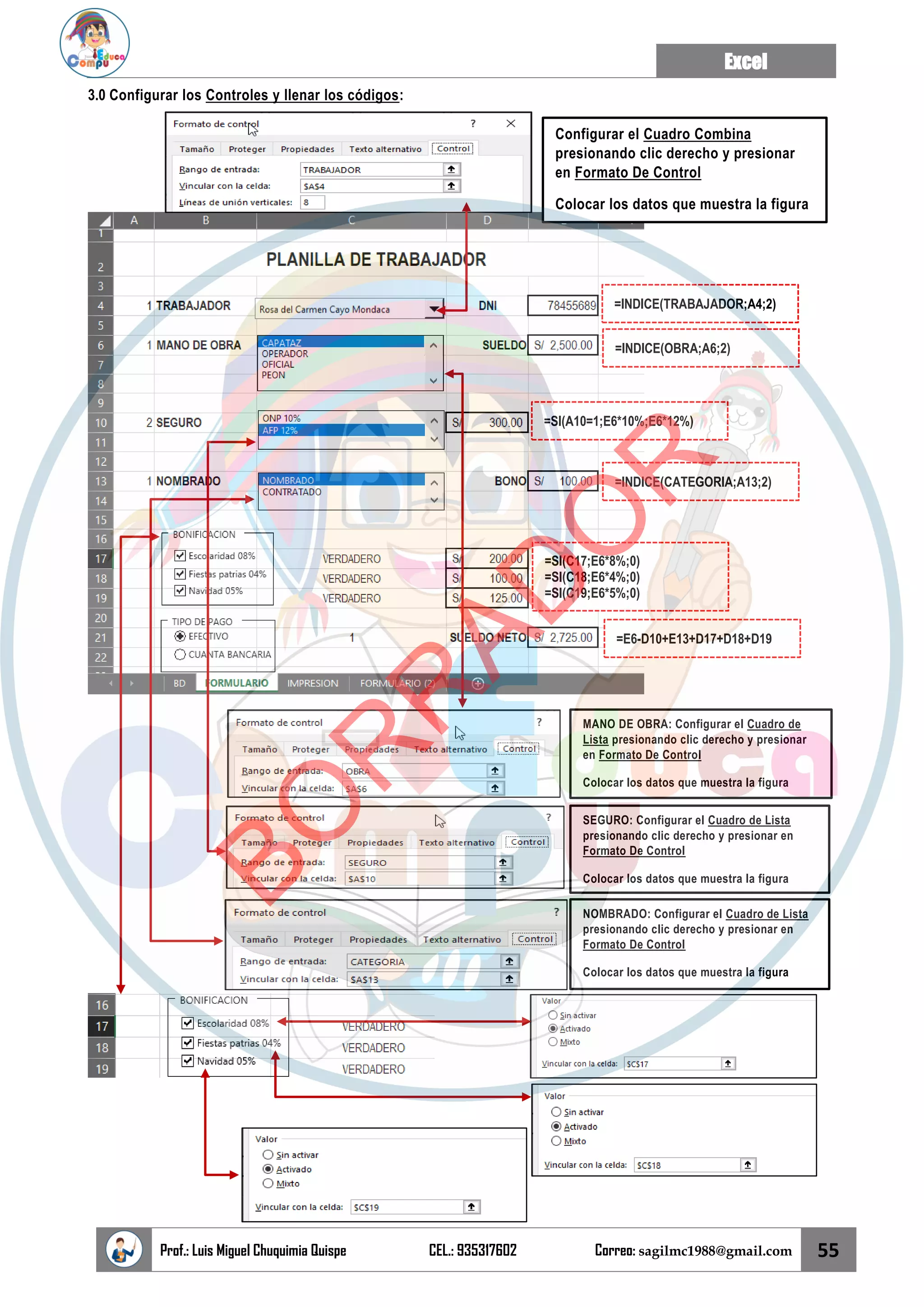 Excel
Prof.: Luis Miguel Chuquimia Quispe CEL.: 935317602 Correo: sagilmc1988@gmail.com 55
3.0 Configurar los Controles y llenar los códigos:
=INDICE(TRABAJADOR;A4;2)
=INDICE(OBRA;A6;2)
=SI(A10=1;E6*10%;E6*12%)
=INDICE(CATEGORIA;A13;2)
=SI(C17;E6*8%;0)
=SI(C18;E6*4%;0)
=SI(C19;E6*5%;0)
Configurar el Cuadro Combina
presionando clic derecho y presionar
en Formato De Control
Colocar los datos que muestra la figura
MANO DE OBRA: Configurar el Cuadro de
Lista presionando clic derecho y presionar
en Formato De Control
Colocar los datos que muestra la figura
SEGURO: Configurar el Cuadro de Lista
presionando clic derecho y presionar en
Formato De Control
Colocar los datos que muestra la figura
NOMBRADO: Configurar el Cuadro de Lista
presionando clic derecho y presionar en
Formato De Control
Colocar los datos que muestra la figura
=E6-D10+E13+D17+D18+D19
B
O
R
R
A
D
O
R
 