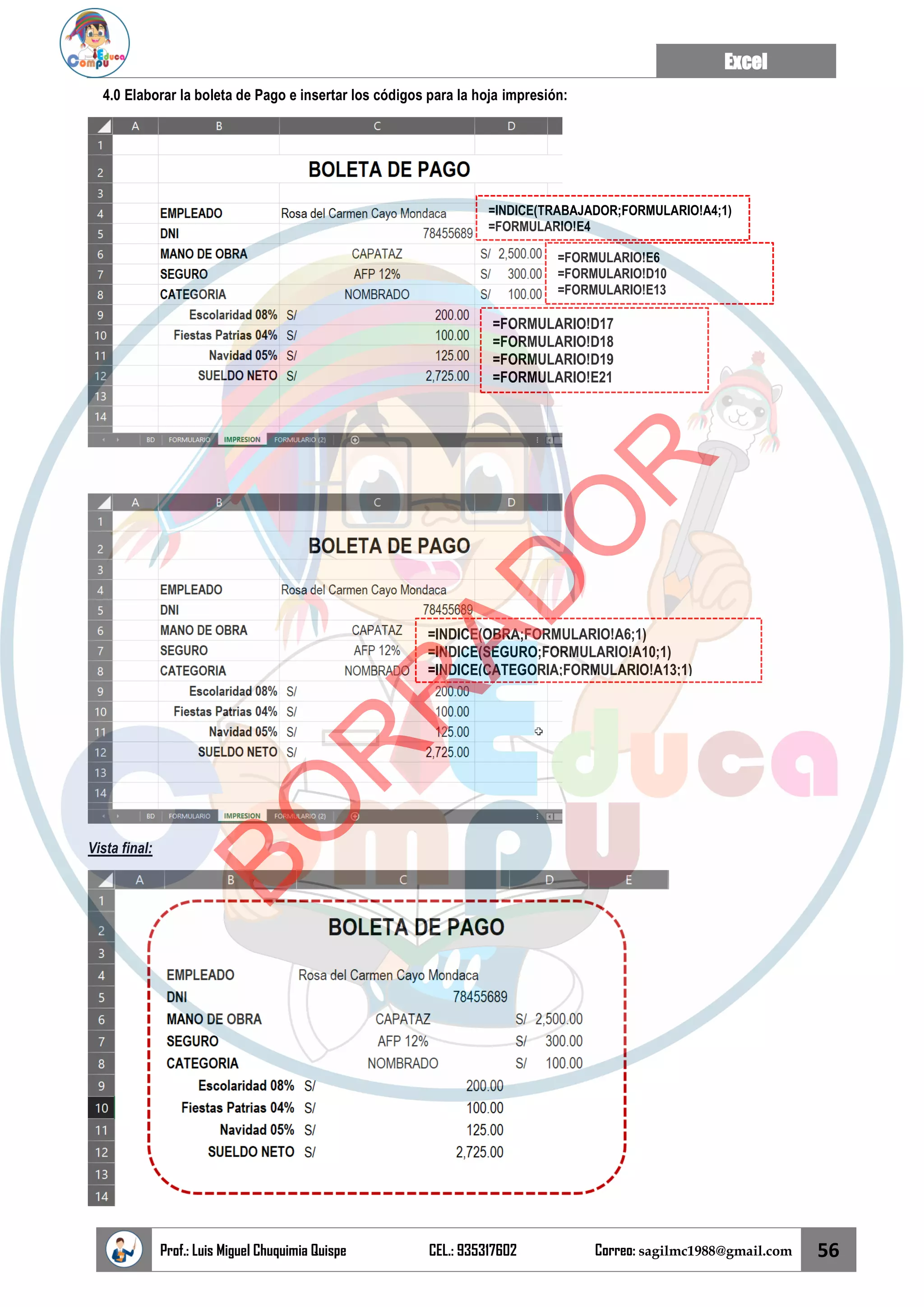 Excel
Prof.: Luis Miguel Chuquimia Quispe CEL.: 935317602 Correo: sagilmc1988@gmail.com 56
4.0 Elaborar la boleta de Pago e insertar los códigos para la hoja impresión:
Vista final:
=INDICE(TRABAJADOR;FORMULARIO!A4;1)
=FORMULARIO!E4
=FORMULARIO!E6
=FORMULARIO!D10
=FORMULARIO!E13
=FORMULARIO!D17
=FORMULARIO!D18
=FORMULARIO!D19
=FORMULARIO!E21
=INDICE(OBRA;FORMULARIO!A6;1)
=INDICE(SEGURO;FORMULARIO!A10;1)
=INDICE(CATEGORIA;FORMULARIO!A13;1)
B
O
R
R
A
D
O
R
 