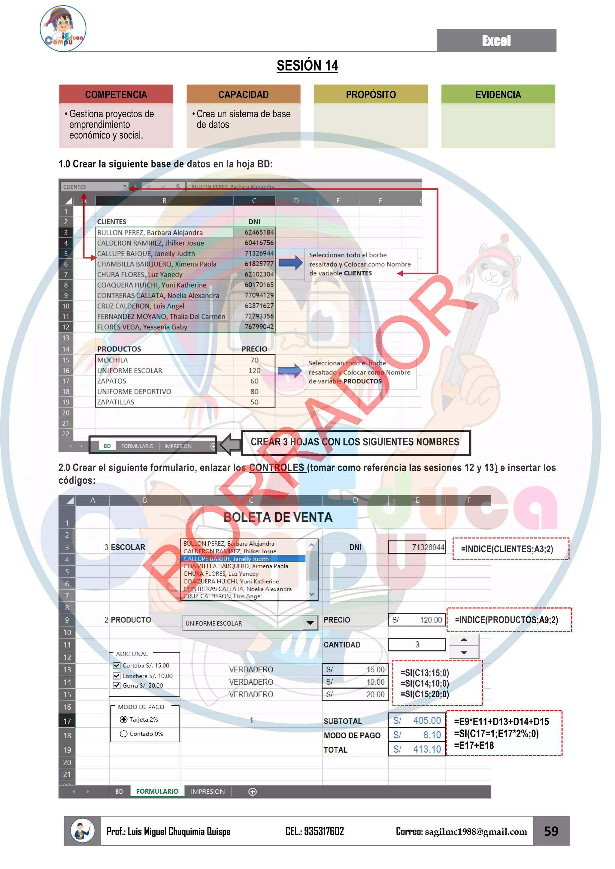 Excel
Prof.: Luis Miguel Chuquimia Quispe CEL.: 935317602 Correo: sagilmc1988@gmail.com 59
SESIÓN 14
1.0 Crear la siguiente base de datos en la hoja BD:
2.0 Crear el siguiente formulario, enlazar los CONTROLES (tomar como referencia las sesiones 12 y 13) e insertar los
códigos:
COMPETENCIA
• Gestiona proyectos de
emprendimiento
económico y social.
CAPACIDAD
• Crea un sistema de base
de datos
PROPÓSITO EVIDENCIA
CREAR 3 HOJAS CON LOS SIGUIENTES NOMBRES
=INDICE(CLIENTES;A3;2)
=INDICE(PRODUCTOS;A9;2)
=SI(C13;15;0)
=SI(C14;10;0)
=SI(C15;20;0)
=E9*E11+D13+D14+D15
=SI(C17=1;E17*2%;0)
=E17+E18
B
O
R
R
A
D
O
R
 