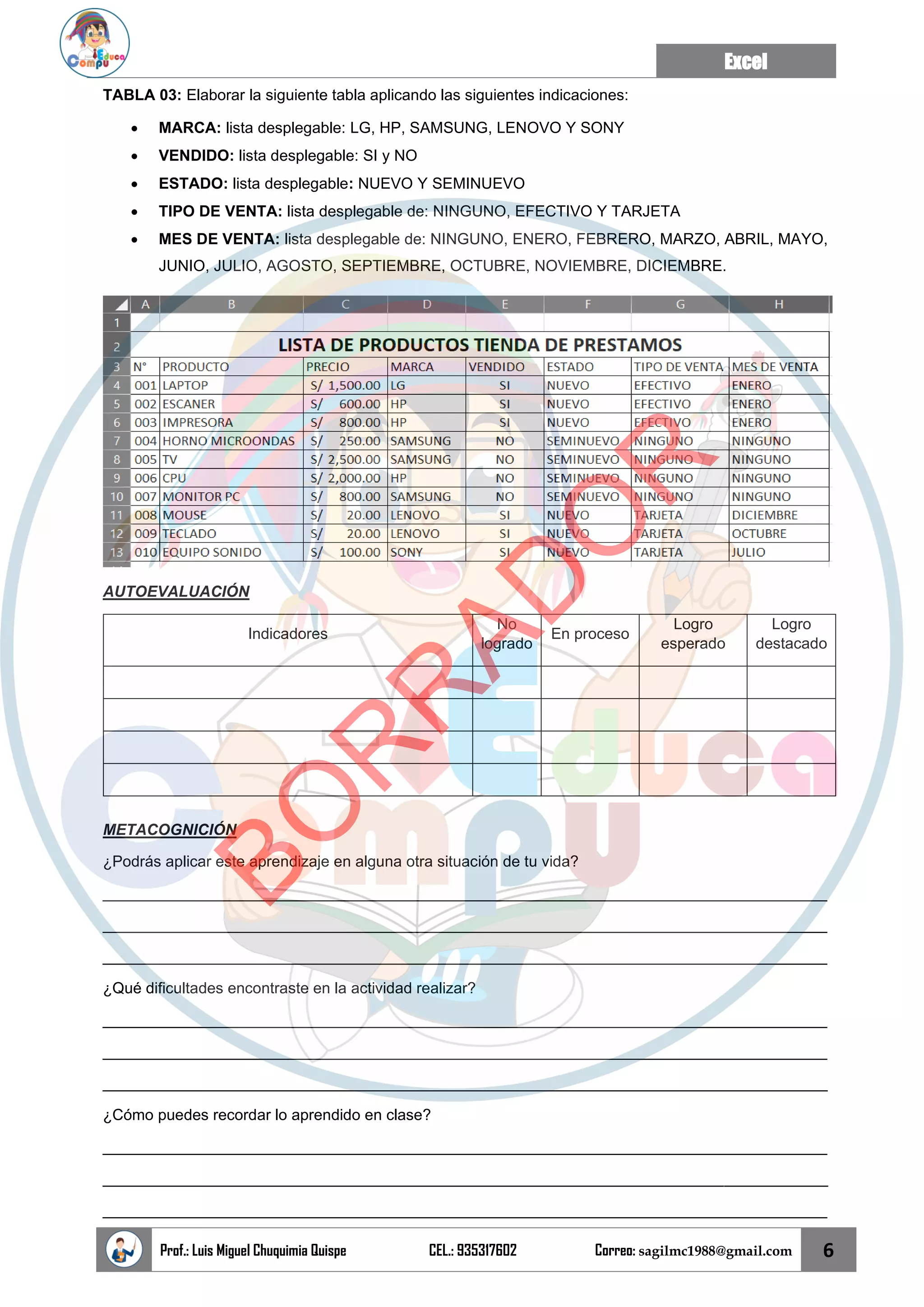 Excel
Prof.: Luis Miguel Chuquimia Quispe CEL.: 935317602 Correo: sagilmc1988@gmail.com 6
TABLA 03: Elaborar la siguiente tabla aplicando las siguientes indicaciones:
• MARCA: lista desplegable: LG, HP, SAMSUNG, LENOVO Y SONY
• VENDIDO: lista desplegable: SI y NO
• ESTADO: lista desplegable: NUEVO Y SEMINUEVO
• TIPO DE VENTA: lista desplegable de: NINGUNO, EFECTIVO Y TARJETA
• MES DE VENTA: lista desplegable de: NINGUNO, ENERO, FEBRERO, MARZO, ABRIL, MAYO,
JUNIO, JULIO, AGOSTO, SEPTIEMBRE, OCTUBRE, NOVIEMBRE, DICIEMBRE.
AUTOEVALUACIÓN
Indicadores
No
logrado
En proceso
Logro
esperado
Logro
destacado
METACOGNICIÓN
¿Podrás aplicar este aprendizaje en alguna otra situación de tu vida?
____________________________________________________________________________________
____________________________________________________________________________________
____________________________________________________________________________________
¿Qué dificultades encontraste en la actividad realizar?
____________________________________________________________________________________
____________________________________________________________________________________
____________________________________________________________________________________
¿Cómo puedes recordar lo aprendido en clase?
____________________________________________________________________________________
____________________________________________________________________________________
____________________________________________________________________________________
B
O
R
R
A
D
O
R
 