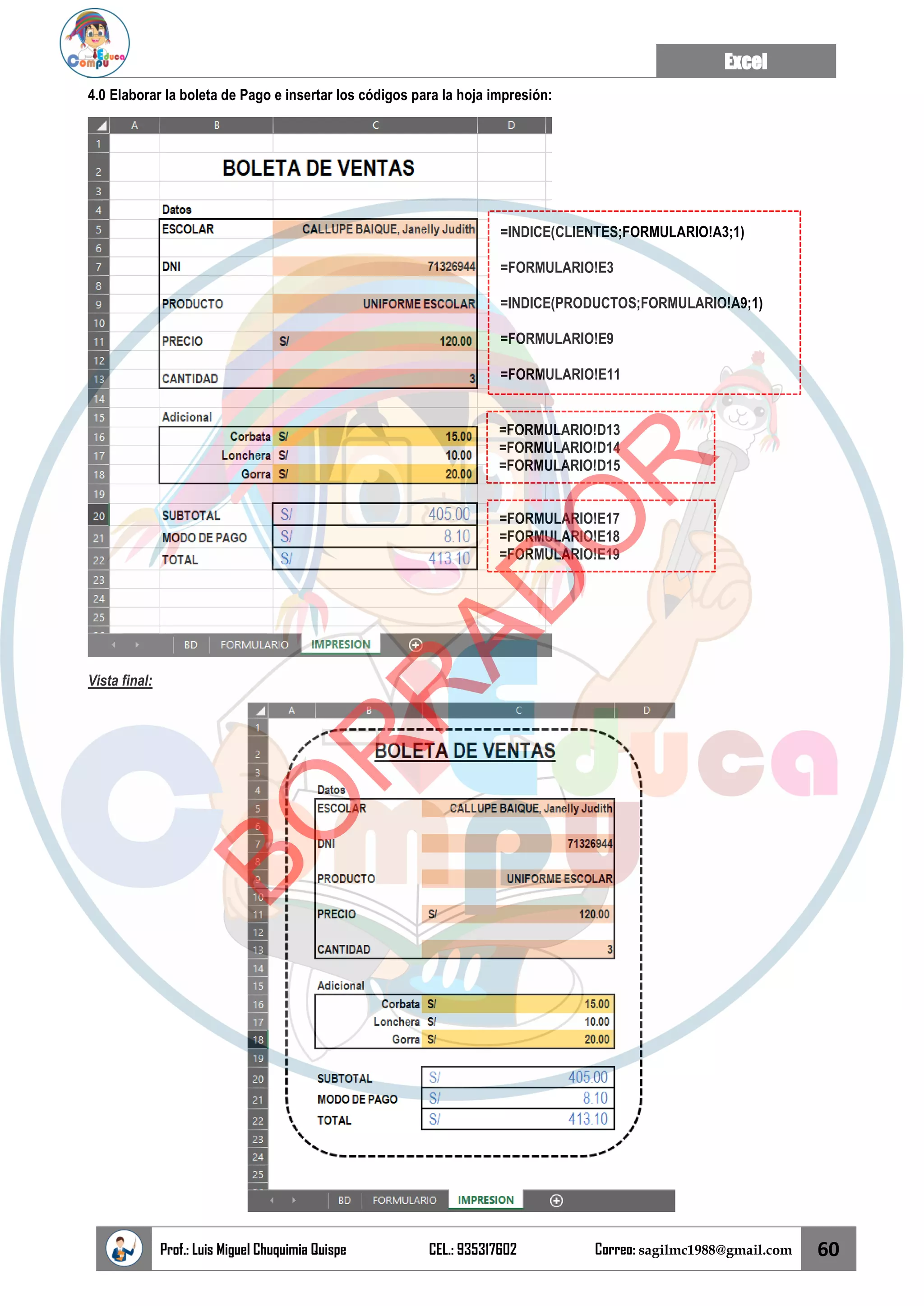 Excel
Prof.: Luis Miguel Chuquimia Quispe CEL.: 935317602 Correo: sagilmc1988@gmail.com 60
4.0 Elaborar la boleta de Pago e insertar los códigos para la hoja impresión:
Vista final:
=INDICE(CLIENTES;FORMULARIO!A3;1)
=FORMULARIO!E3
=INDICE(PRODUCTOS;FORMULARIO!A9;1)
=FORMULARIO!E9
=FORMULARIO!E11
=FORMULARIO!D13
=FORMULARIO!D14
=FORMULARIO!D15
=FORMULARIO!E17
=FORMULARIO!E18
=FORMULARIO!E19
B
O
R
R
A
D
O
R
 