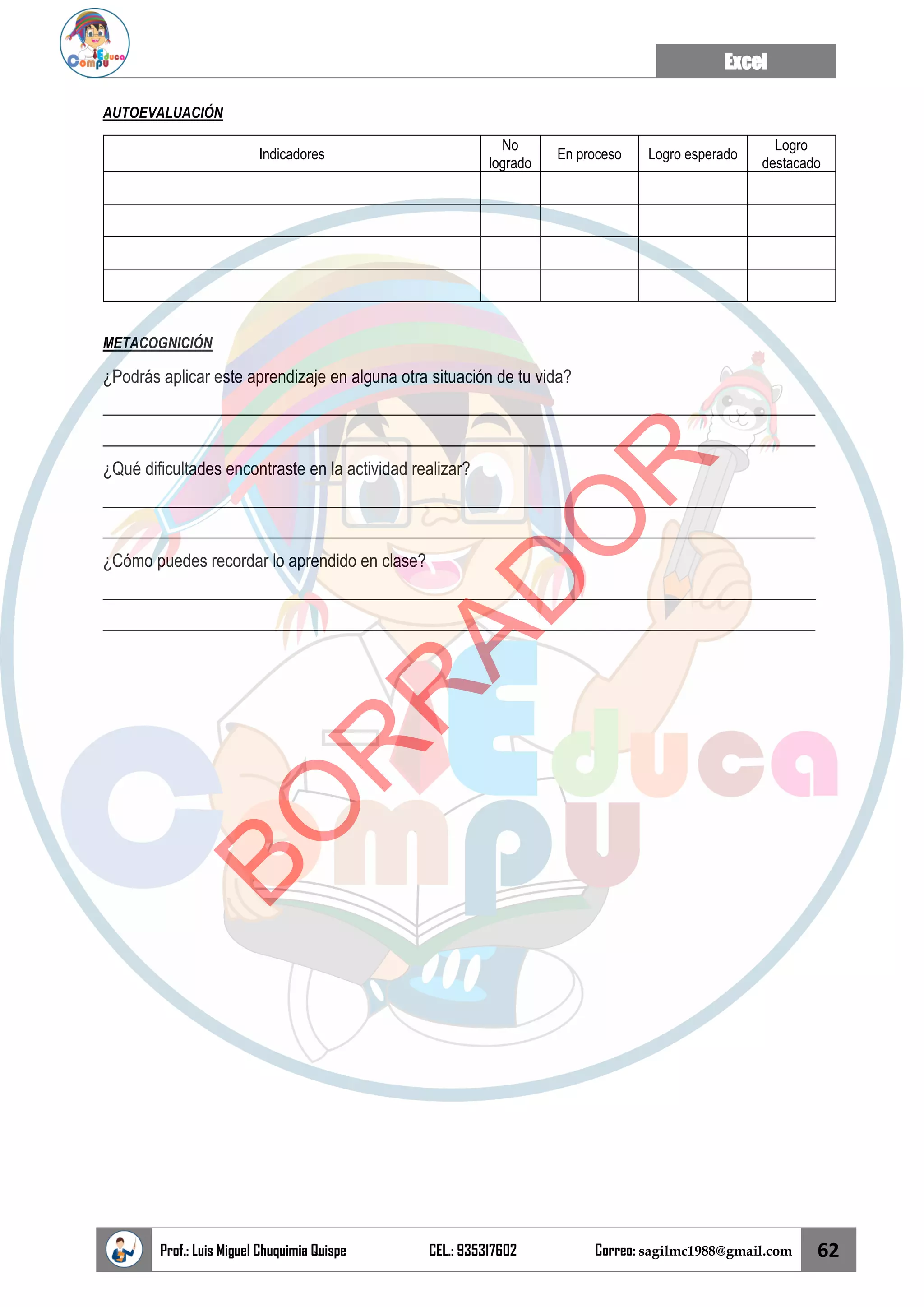 Excel
Prof.: Luis Miguel Chuquimia Quispe CEL.: 935317602 Correo: sagilmc1988@gmail.com 62
AUTOEVALUACIÓN
Indicadores
No
logrado
En proceso Logro esperado
Logro
destacado
METACOGNICIÓN
¿Podrás aplicar este aprendizaje en alguna otra situación de tu vida?
____________________________________________________________________________________
____________________________________________________________________________________
¿Qué dificultades encontraste en la actividad realizar?
____________________________________________________________________________________
____________________________________________________________________________________
¿Cómo puedes recordar lo aprendido en clase?
____________________________________________________________________________________
____________________________________________________________________________________
B
O
R
R
A
D
O
R
 