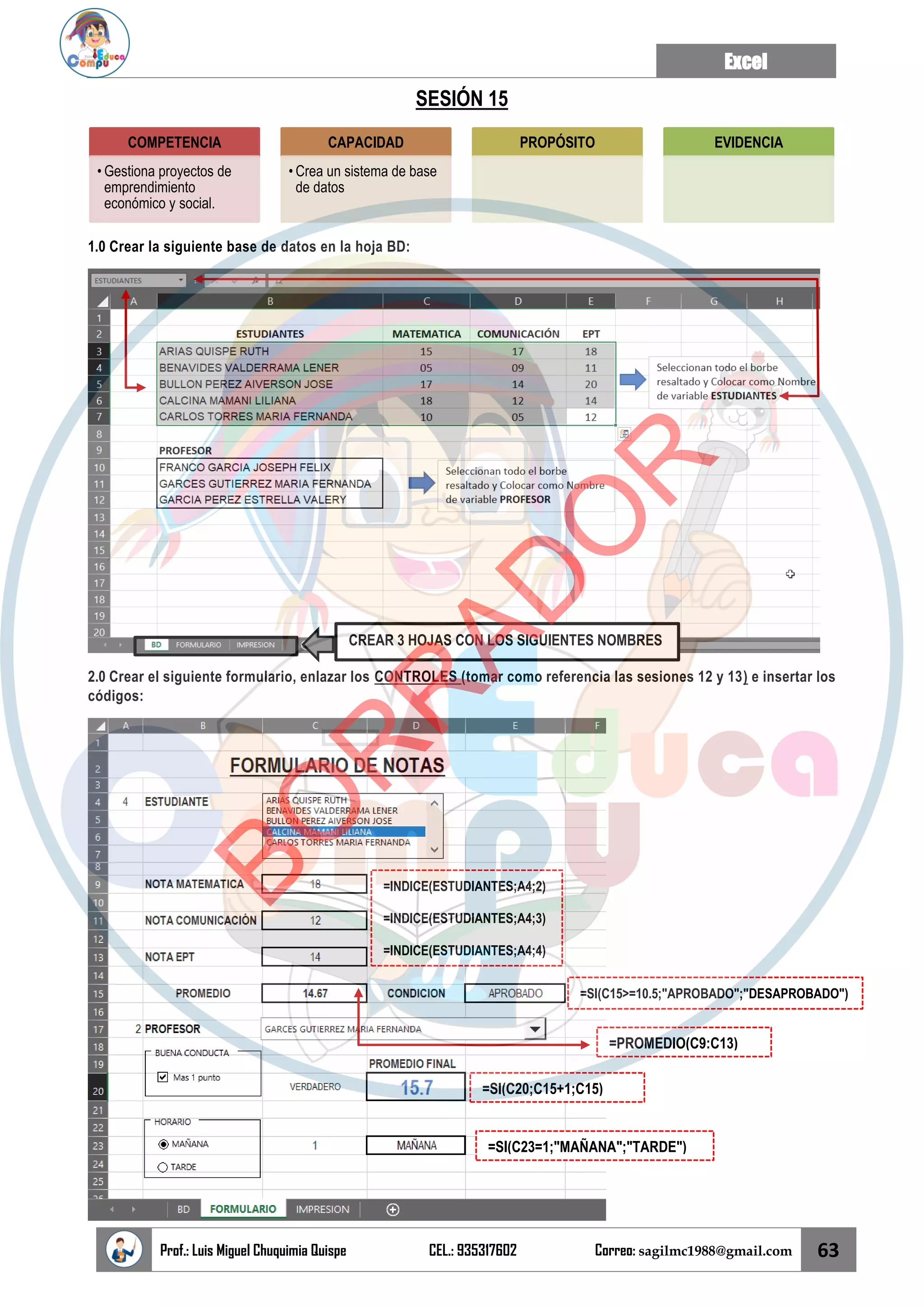 Excel
Prof.: Luis Miguel Chuquimia Quispe CEL.: 935317602 Correo: sagilmc1988@gmail.com 63
SESIÓN 15
1.0 Crear la siguiente base de datos en la hoja BD:
2.0 Crear el siguiente formulario, enlazar los CONTROLES (tomar como referencia las sesiones 12 y 13) e insertar los
códigos:
COMPETENCIA
• Gestiona proyectos de
emprendimiento
económico y social.
CAPACIDAD
• Crea un sistema de base
de datos
PROPÓSITO EVIDENCIA
CREAR 3 HOJAS CON LOS SIGUIENTES NOMBRES
=INDICE(ESTUDIANTES;A4;2)
=INDICE(ESTUDIANTES;A4;3)
=INDICE(ESTUDIANTES;A4;4)
=SI(C15>=10.5;"APROBADO";"DESAPROBADO")
=SI(C20;C15+1;C15)
=SI(C23=1;"MAÑANA";"TARDE")
=PROMEDIO(C9:C13)
B
O
R
R
A
D
O
R
 