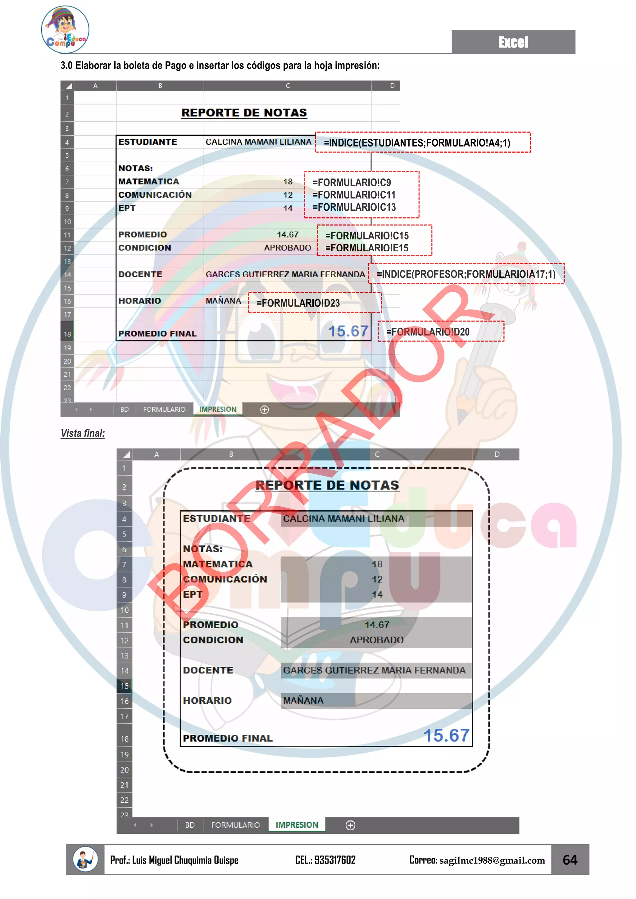 Excel
Prof.: Luis Miguel Chuquimia Quispe CEL.: 935317602 Correo: sagilmc1988@gmail.com 64
3.0 Elaborar la boleta de Pago e insertar los códigos para la hoja impresión:
Vista final:
=INDICE(ESTUDIANTES;FORMULARIO!A4;1)
=FORMULARIO!C9
=FORMULARIO!C11
=FORMULARIO!C13
=FORMULARIO!C15
=FORMULARIO!E15
=INDICE(PROFESOR;FORMULARIO!A17;1)
=FORMULARIO!D23
=FORMULARIO!D20
B
O
R
R
A
D
O
R
 