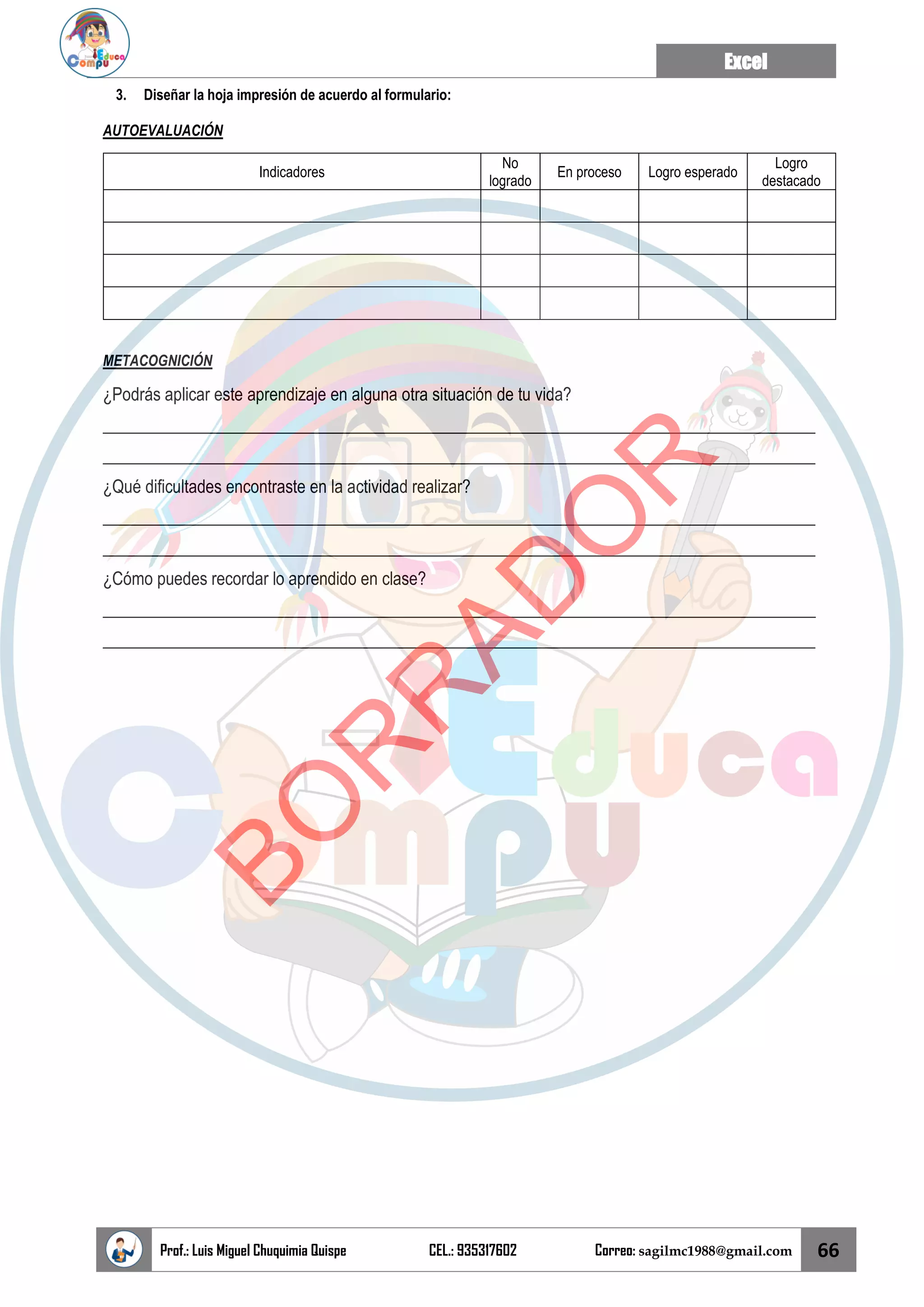 Excel
Prof.: Luis Miguel Chuquimia Quispe CEL.: 935317602 Correo: sagilmc1988@gmail.com 66
3. Diseñar la hoja impresión de acuerdo al formulario:
AUTOEVALUACIÓN
Indicadores
No
logrado
En proceso Logro esperado
Logro
destacado
METACOGNICIÓN
¿Podrás aplicar este aprendizaje en alguna otra situación de tu vida?
____________________________________________________________________________________
____________________________________________________________________________________
¿Qué dificultades encontraste en la actividad realizar?
____________________________________________________________________________________
____________________________________________________________________________________
¿Cómo puedes recordar lo aprendido en clase?
____________________________________________________________________________________
____________________________________________________________________________________
B
O
R
R
A
D
O
R
 