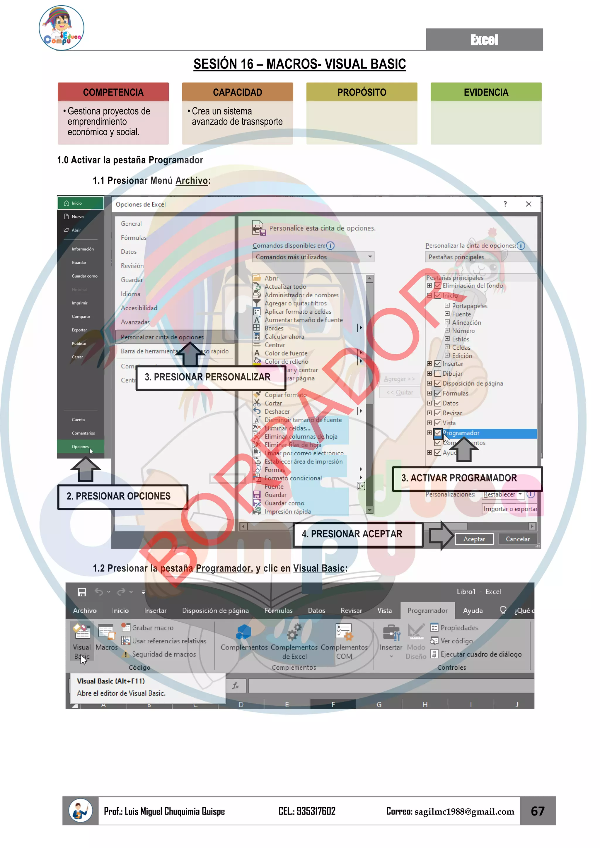 Excel
Prof.: Luis Miguel Chuquimia Quispe CEL.: 935317602 Correo: sagilmc1988@gmail.com 67
SESIÓN 16 – MACROS- VISUAL BASIC
1.0 Activar la pestaña Programador
1.1 Presionar Menú Archivo:
1.2 Presionar la pestaña Programador, y clic en Visual Basic:
COMPETENCIA
• Gestiona proyectos de
emprendimiento
económico y social.
CAPACIDAD
• Crea un sistema
avanzado de trasnsporte
PROPÓSITO EVIDENCIA
2. PRESIONAR OPCIONES
3. PRESIONAR PERSONALIZAR
3. ACTIVAR PROGRAMADOR
4. PRESIONAR ACEPTAR
B
O
R
R
A
D
O
R
 
