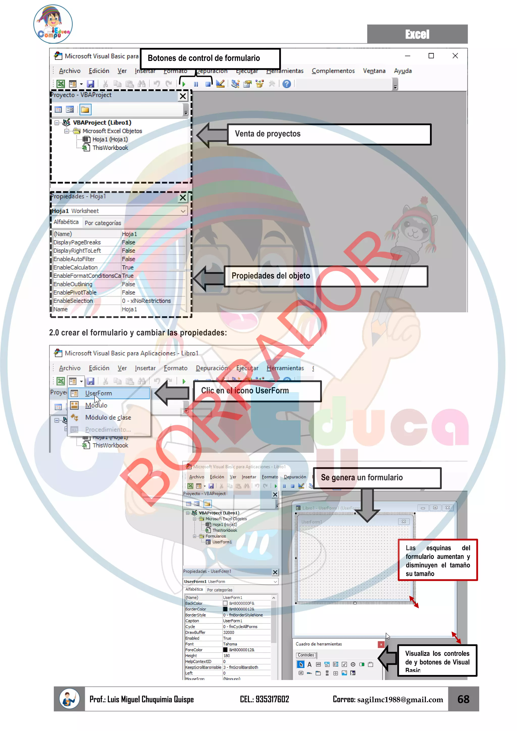 Excel
Prof.: Luis Miguel Chuquimia Quispe CEL.: 935317602 Correo: sagilmc1988@gmail.com 68
2.0 crear el formulario y cambiar las propiedades:
Venta de proyectos
Propiedades del objeto
Botones de control de formulario
Clic en el icono UserForm
Se genera un formulario
Visualiza los controles
de y botones de Visual
Basic
Las esquinas del
formulario aumentan y
disminuyen el tamaño
su tamaño
B
O
R
R
A
D
O
R
 
