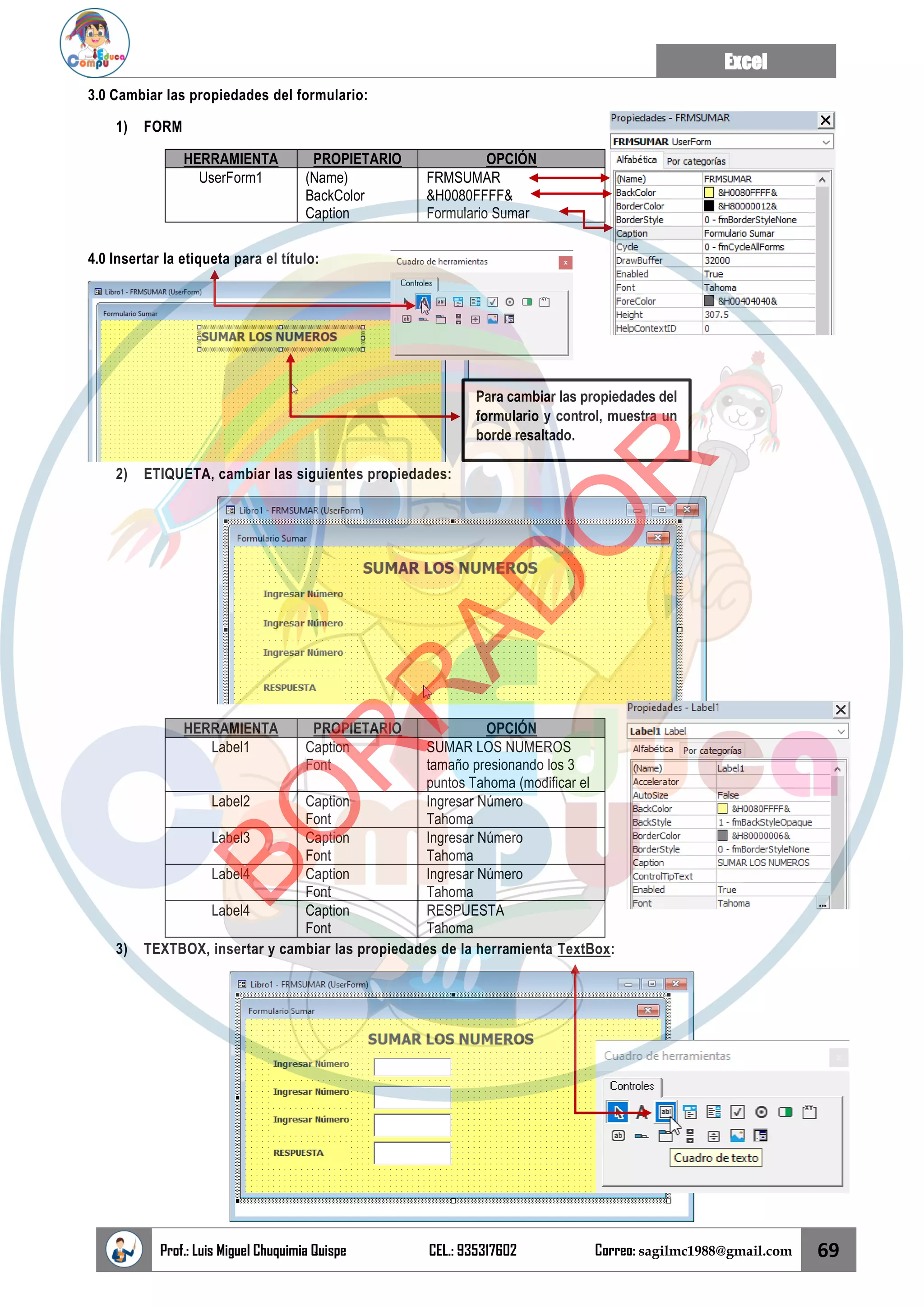 Excel
Prof.: Luis Miguel Chuquimia Quispe CEL.: 935317602 Correo: sagilmc1988@gmail.com 69
3.0 Cambiar las propiedades del formulario:
1) FORM
HERRAMIENTA PROPIETARIO OPCIÓN
UserForm1 (Name)
BackColor
Caption
FRMSUMAR
&H0080FFFF&
Formulario Sumar
4.0 Insertar la etiqueta para el título:
2) ETIQUETA, cambiar las siguientes propiedades:
HERRAMIENTA PROPIETARIO OPCIÓN
Label1 Caption
Font
SUMAR LOS NUMEROS
tamaño presionando los 3
puntos Tahoma (modificar el
Label2 Caption
Font
Ingresar Número
Tahoma
Label3 Caption
Font
Ingresar Número
Tahoma
Label4 Caption
Font
Ingresar Número
Tahoma
Label4 Caption
Font
RESPUESTA
Tahoma
3) TEXTBOX, insertar y cambiar las propiedades de la herramienta TextBox:
Para cambiar las propiedades del
formulario y control, muestra un
borde resaltado.
B
O
R
R
A
D
O
R
 