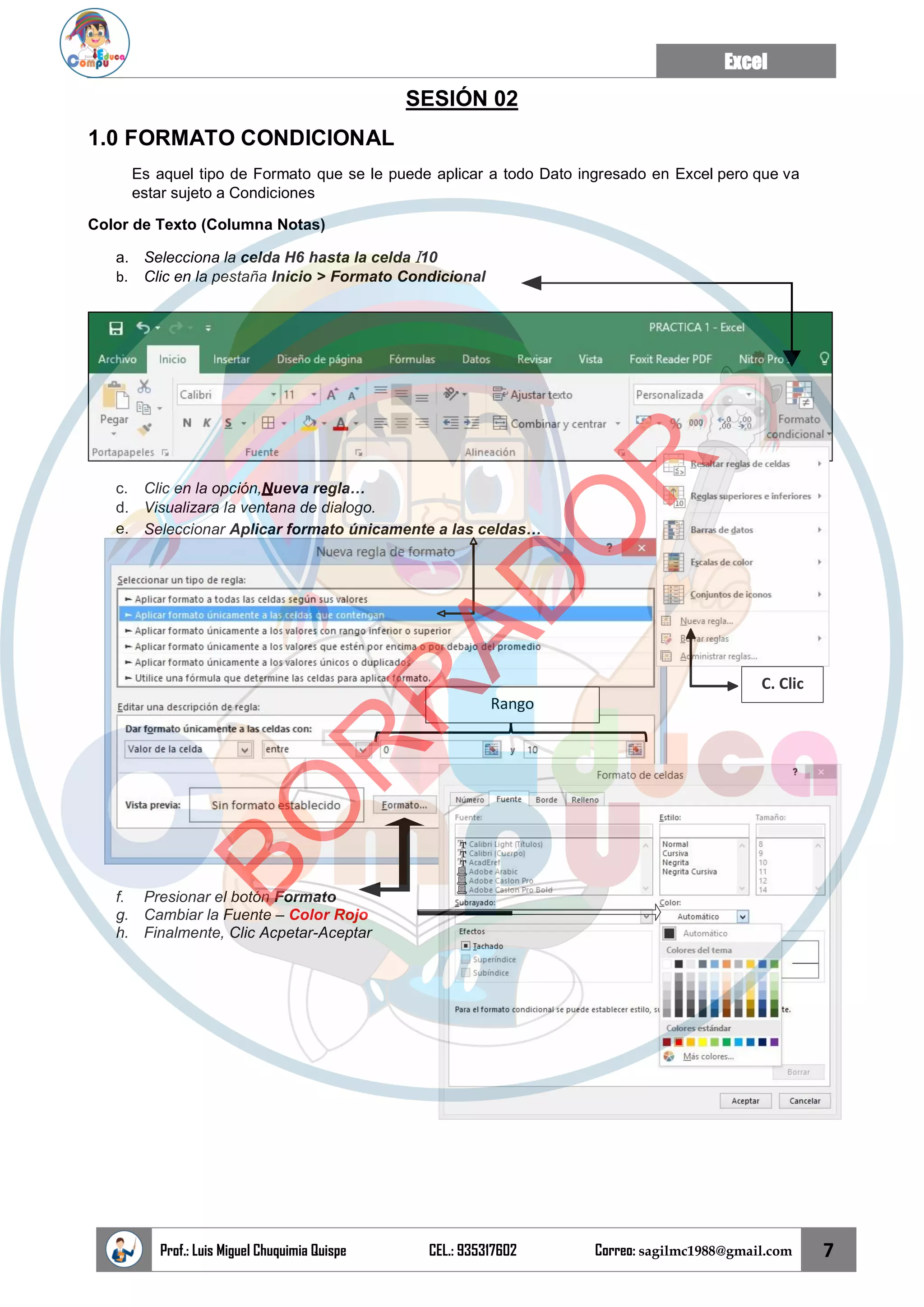 Excel
Prof.: Luis Miguel Chuquimia Quispe CEL.: 935317602 Correo: sagilmc1988@gmail.com 7
Rango
C. Clic
SESIÓN 02
1.0 FORMATO CONDICIONAL
Es aquel tipo de Formato que se le puede aplicar a todo Dato ingresado en Excel pero que va
estar sujeto a Condiciones
Color de Texto (Columna Notas)
a. Selecciona la celda H6 hasta la celda I10
b. Clic en la pestaña Inicio > Formato Condicional
c. Clic en la opción,Nueva regla…
d. Visualizara la ventana de dialogo.
e. Seleccionar Aplicar formato únicamente a las celdas…
f. Presionar el botón Formato
g. Cambiar la Fuente – Color Rojo
h. Finalmente, Clic Acpetar-Aceptar
B
O
R
R
A
D
O
R
 