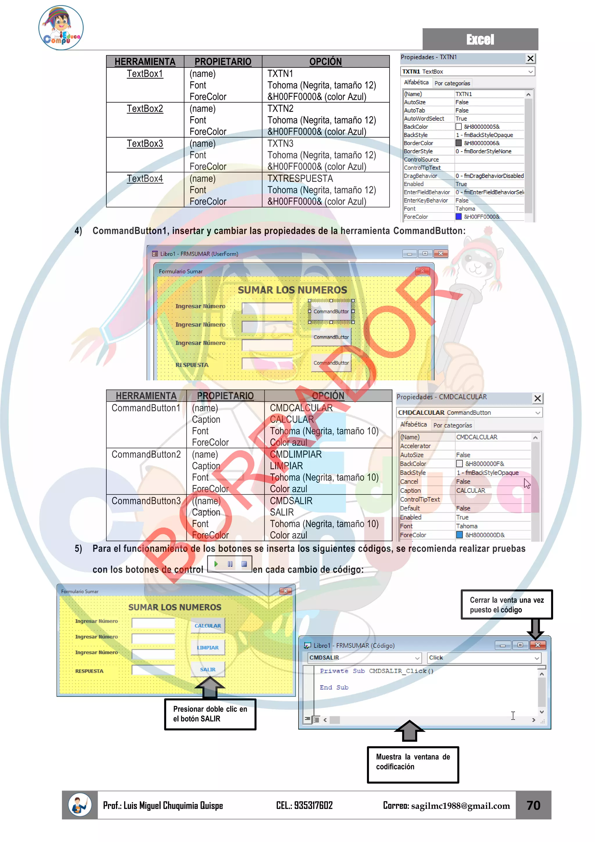 Excel
Prof.: Luis Miguel Chuquimia Quispe CEL.: 935317602 Correo: sagilmc1988@gmail.com 70
HERRAMIENTA PROPIETARIO OPCIÓN
TextBox1 (name)
Font
ForeColor
TXTN1
Tohoma (Negrita, tamaño 12)
&H00FF0000& (color Azul)
TextBox2 (name)
Font
ForeColor
TXTN2
Tohoma (Negrita, tamaño 12)
&H00FF0000& (color Azul)
TextBox3 (name)
Font
ForeColor
TXTN3
Tohoma (Negrita, tamaño 12)
&H00FF0000& (color Azul)
TextBox4 (name)
Font
ForeColor
TXTRESPUESTA
Tohoma (Negrita, tamaño 12)
&H00FF0000& (color Azul)
4) CommandButton1, insertar y cambiar las propiedades de la herramienta CommandButton:
HERRAMIENTA PROPIETARIO OPCIÓN
CommandButton1 (name)
Caption
Font
ForeColor
CMDCALCULAR
CALCULAR
Tohoma (Negrita, tamaño 10)
Color azul
CommandButton2 (name)
Caption
Font
ForeColor
CMDLIMPIAR
LIMPIAR
Tohoma (Negrita, tamaño 10)
Color azul
CommandButton3 ((name)
Caption
Font
ForeColor
CMDSALIR
SALIR
Tohoma (Negrita, tamaño 10)
Color azul
5) Para el funcionamiento de los botones se inserta los siguientes códigos, se recomienda realizar pruebas
con los botones de control en cada cambio de código:
Presionar doble clic en
el botón SALIR
Muestra la ventana de
codificación
Cerrar la venta una vez
puesto el código
B
O
R
R
A
D
O
R
 
