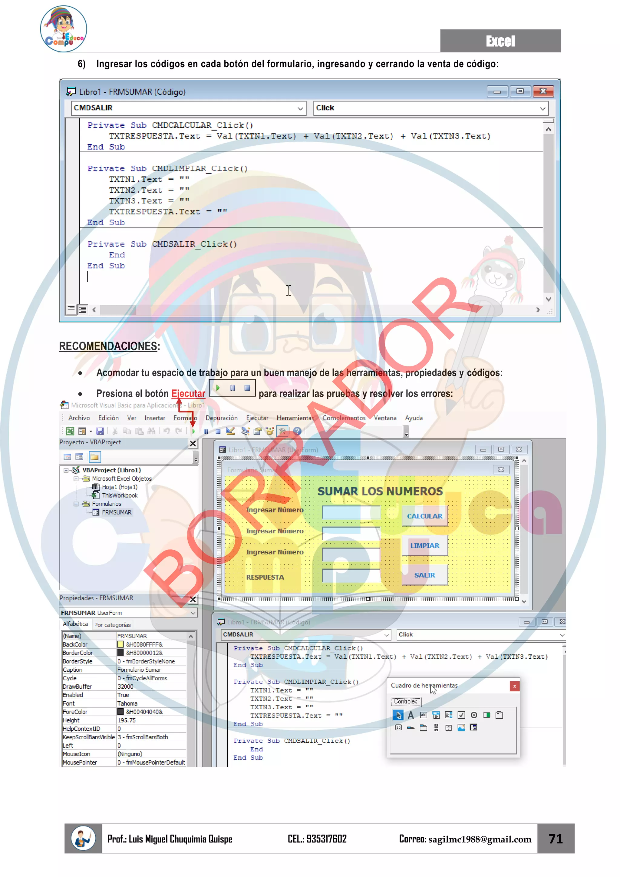 Excel
Prof.: Luis Miguel Chuquimia Quispe CEL.: 935317602 Correo: sagilmc1988@gmail.com 71
6) Ingresar los códigos en cada botón del formulario, ingresando y cerrando la venta de código:
RECOMENDACIONES:
• Acomodar tu espacio de trabajo para un buen manejo de las herramientas, propiedades y códigos:
• Presiona el botón Ejecutar para realizar las pruebas y resolver los errores:
B
O
R
R
A
D
O
R
 