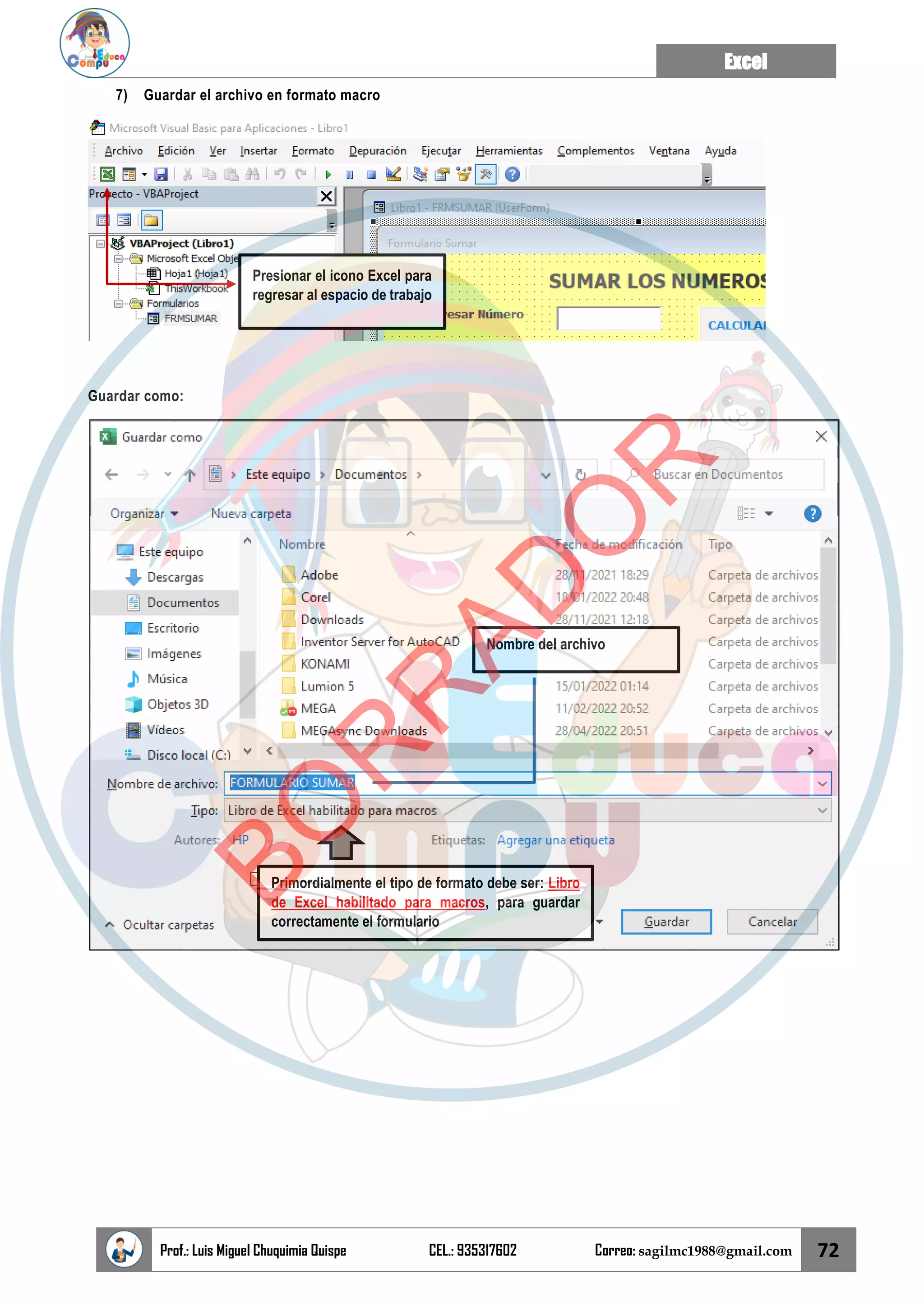 Excel
Prof.: Luis Miguel Chuquimia Quispe CEL.: 935317602 Correo: sagilmc1988@gmail.com 72
7) Guardar el archivo en formato macro
Guardar como:
Presionar el icono Excel para
regresar al espacio de trabajo
Primordialmente el tipo de formato debe ser: Libro
de Excel habilitado para macros, para guardar
correctamente el formulario
Nombre del archivo
B
O
R
R
A
D
O
R
 