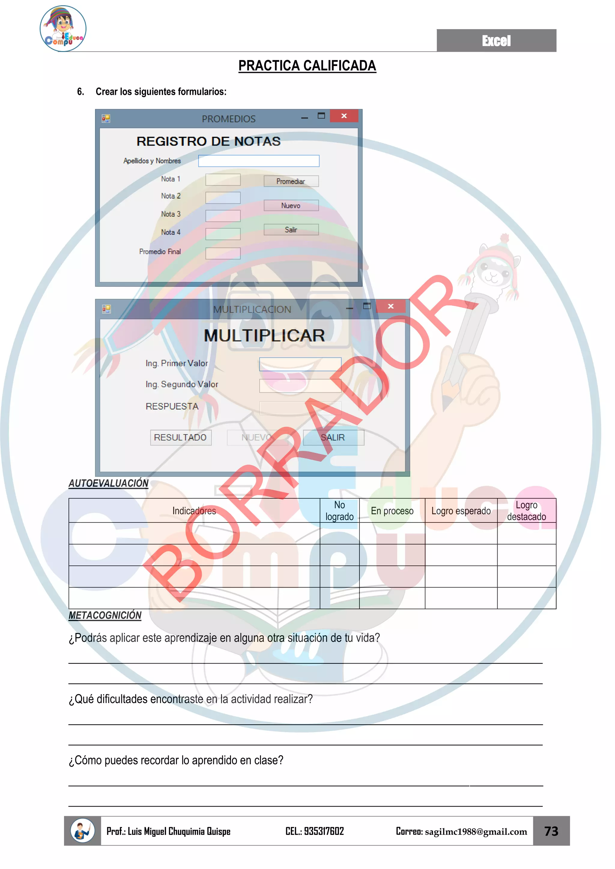Excel
Prof.: Luis Miguel Chuquimia Quispe CEL.: 935317602 Correo: sagilmc1988@gmail.com 73
PRACTICA CALIFICADA
6. Crear los siguientes formularios:
AUTOEVALUACIÓN
Indicadores
No
logrado
En proceso Logro esperado
Logro
destacado
METACOGNICIÓN
¿Podrás aplicar este aprendizaje en alguna otra situación de tu vida?
____________________________________________________________________________________
____________________________________________________________________________________
¿Qué dificultades encontraste en la actividad realizar?
____________________________________________________________________________________
____________________________________________________________________________________
¿Cómo puedes recordar lo aprendido en clase?
____________________________________________________________________________________
____________________________________________________________________________________
B
O
R
R
A
D
O
R
 