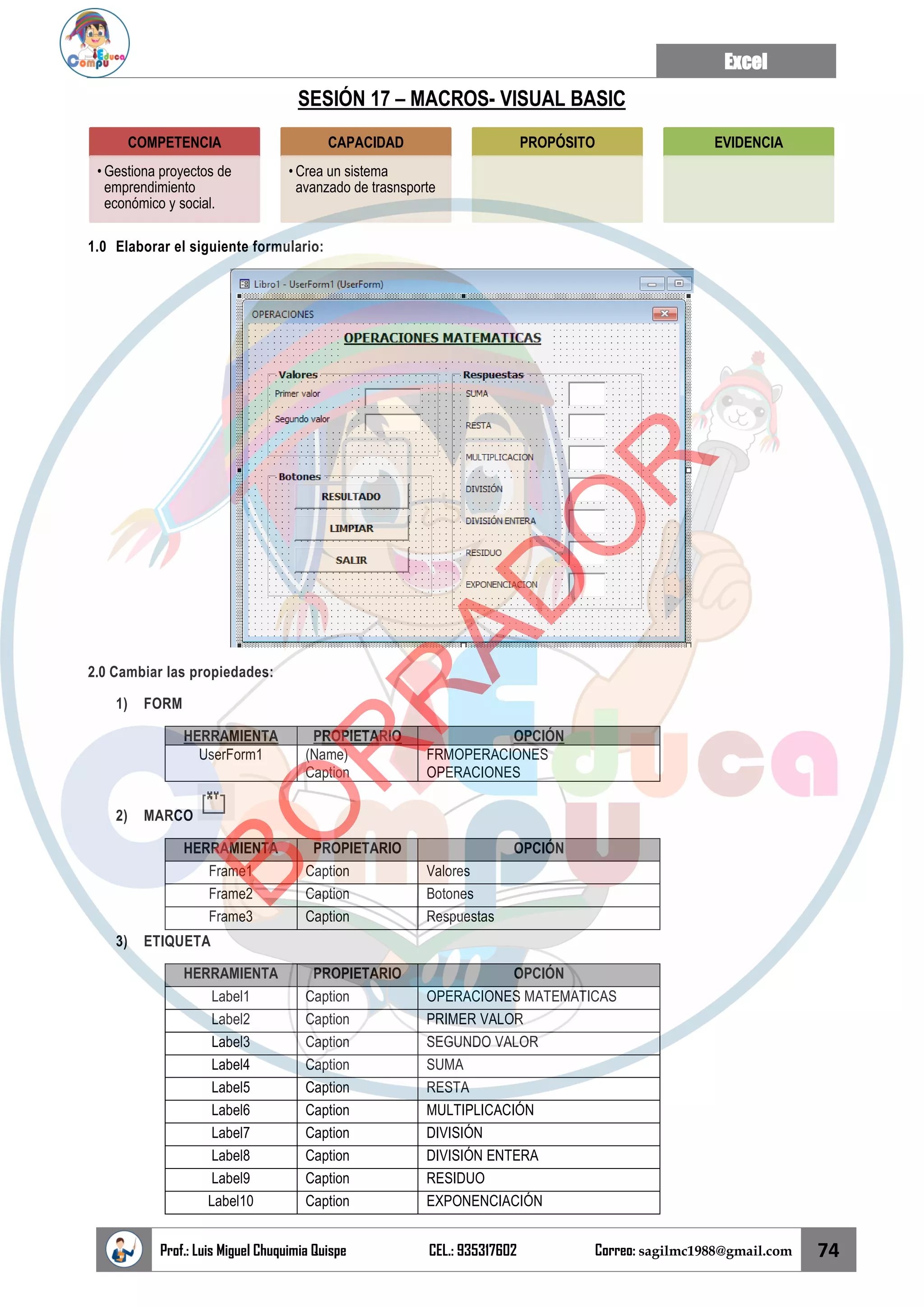 Excel
Prof.: Luis Miguel Chuquimia Quispe CEL.: 935317602 Correo: sagilmc1988@gmail.com 74
SESIÓN 17 – MACROS- VISUAL BASIC
1.0 Elaborar el siguiente formulario:
2.0 Cambiar las propiedades:
1) FORM
HERRAMIENTA PROPIETARIO OPCIÓN
UserForm1 (Name)
Caption
FRMOPERACIONES
OPERACIONES
2) MARCO
HERRAMIENTA PROPIETARIO OPCIÓN
Frame1 Caption Valores
Frame2 Caption Botones
Frame3 Caption Respuestas
3) ETIQUETA
HERRAMIENTA PROPIETARIO OPCIÓN
Label1 Caption OPERACIONES MATEMATICAS
Label2 Caption PRIMER VALOR
Label3 Caption SEGUNDO VALOR
Label4 Caption SUMA
Label5 Caption RESTA
Label6 Caption MULTIPLICACIÓN
Label7 Caption DIVISIÓN
Label8 Caption DIVISIÓN ENTERA
Label9 Caption RESIDUO
Label10 Caption EXPONENCIACIÓN
COMPETENCIA
• Gestiona proyectos de
emprendimiento
económico y social.
CAPACIDAD
• Crea un sistema
avanzado de trasnsporte
PROPÓSITO EVIDENCIA
B
O
R
R
A
D
O
R
 