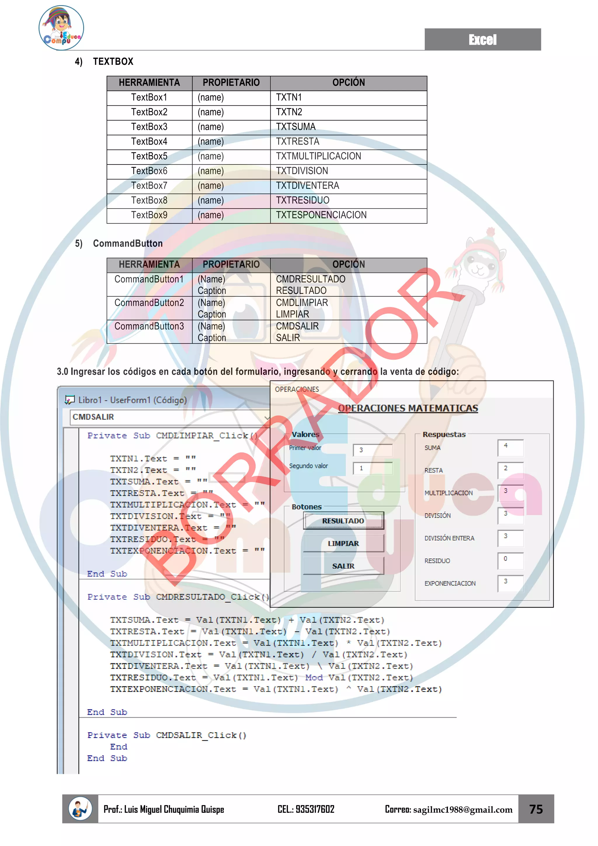 Excel
Prof.: Luis Miguel Chuquimia Quispe CEL.: 935317602 Correo: sagilmc1988@gmail.com 75
4) TEXTBOX
HERRAMIENTA PROPIETARIO OPCIÓN
TextBox1 (name) TXTN1
TextBox2 (name) TXTN2
TextBox3 (name) TXTSUMA
TextBox4 (name) TXTRESTA
TextBox5 (name) TXTMULTIPLICACION
TextBox6 (name) TXTDIVISION
TextBox7 (name) TXTDIVENTERA
TextBox8 (name) TXTRESIDUO
TextBox9 (name) TXTESPONENCIACION
5) CommandButton
HERRAMIENTA PROPIETARIO OPCIÓN
CommandButton1 (Name)
Caption
CMDRESULTADO
RESULTADO
CommandButton2 (Name)
Caption
CMDLIMPIAR
LIMPIAR
CommandButton3 (Name)
Caption
CMDSALIR
SALIR
3.0 Ingresar los códigos en cada botón del formulario, ingresando y cerrando la venta de código:
B
O
R
R
A
D
O
R
 