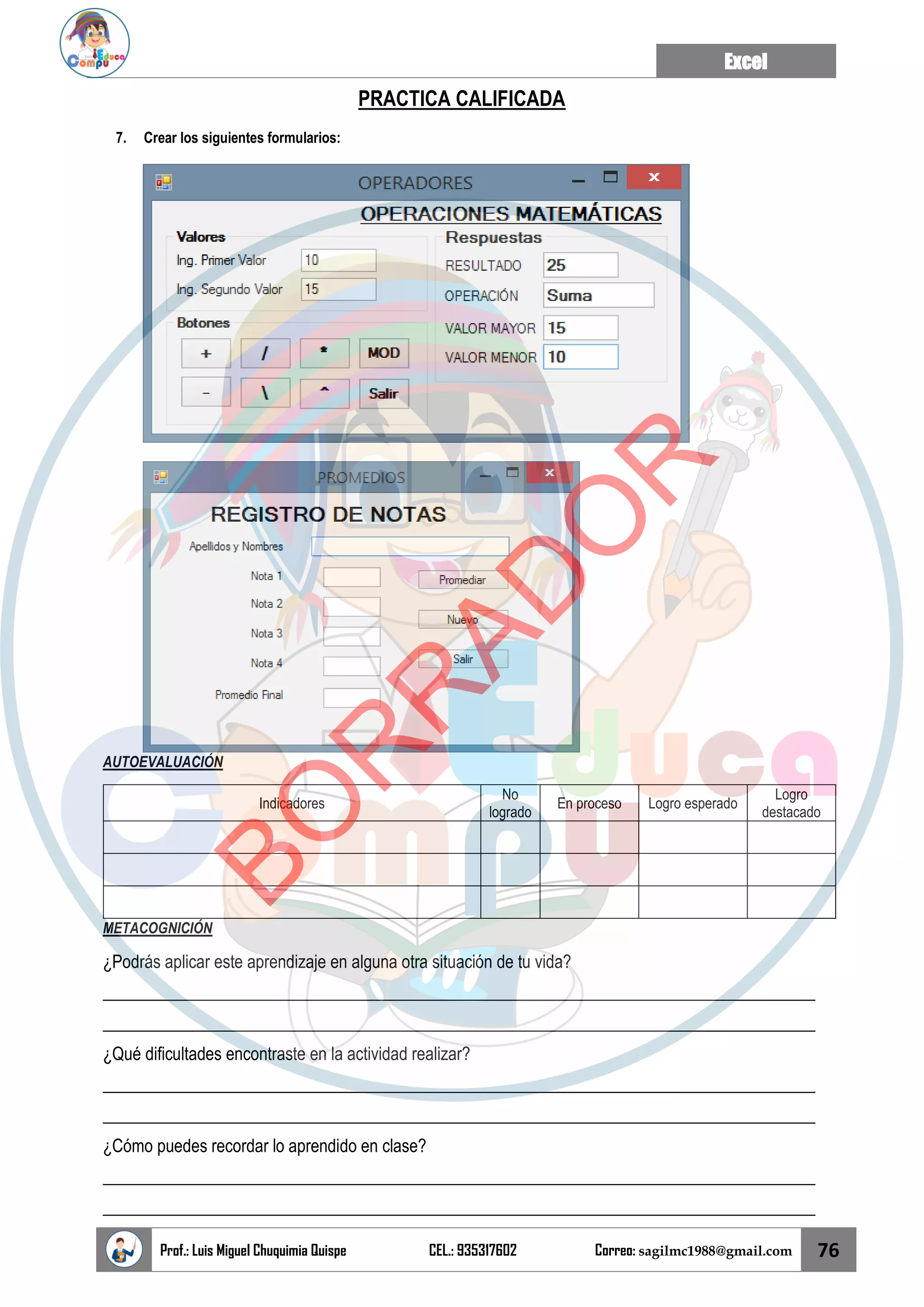 Excel
Prof.: Luis Miguel Chuquimia Quispe CEL.: 935317602 Correo: sagilmc1988@gmail.com 76
PRACTICA CALIFICADA
7. Crear los siguientes formularios:
AUTOEVALUACIÓN
Indicadores
No
logrado
En proceso Logro esperado
Logro
destacado
METACOGNICIÓN
¿Podrás aplicar este aprendizaje en alguna otra situación de tu vida?
____________________________________________________________________________________
____________________________________________________________________________________
¿Qué dificultades encontraste en la actividad realizar?
____________________________________________________________________________________
____________________________________________________________________________________
¿Cómo puedes recordar lo aprendido en clase?
____________________________________________________________________________________
____________________________________________________________________________________
B
O
R
R
A
D
O
R
 