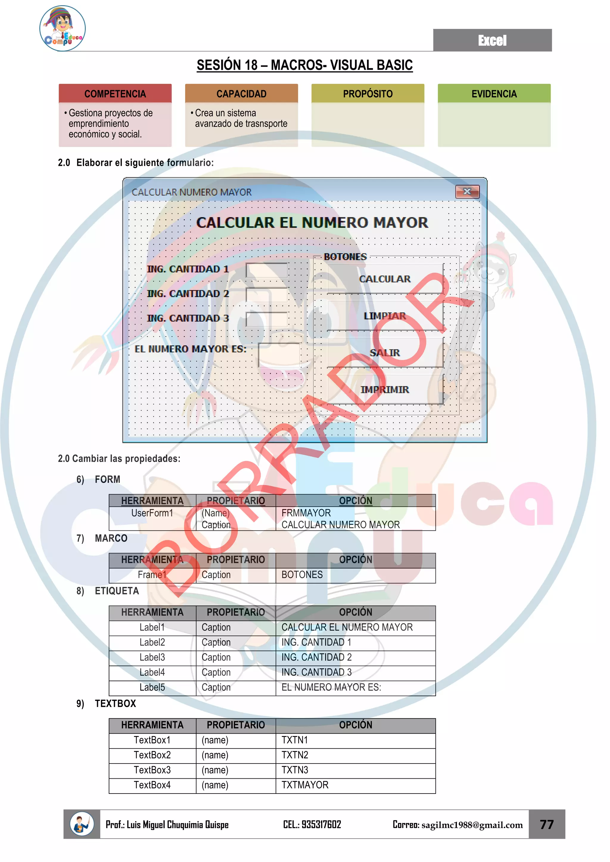 Excel
Prof.: Luis Miguel Chuquimia Quispe CEL.: 935317602 Correo: sagilmc1988@gmail.com 77
SESIÓN 18 – MACROS- VISUAL BASIC
2.0 Elaborar el siguiente formulario:
2.0 Cambiar las propiedades:
6) FORM
HERRAMIENTA PROPIETARIO OPCIÓN
UserForm1 (Name)
Caption
FRMMAYOR
CALCULAR NUMERO MAYOR
7) MARCO
HERRAMIENTA PROPIETARIO OPCIÓN
Frame1 Caption BOTONES
8) ETIQUETA
HERRAMIENTA PROPIETARIO OPCIÓN
Label1 Caption CALCULAR EL NUMERO MAYOR
Label2 Caption ING. CANTIDAD 1
Label3 Caption ING. CANTIDAD 2
Label4 Caption ING. CANTIDAD 3
Label5 Caption EL NUMERO MAYOR ES:
9) TEXTBOX
HERRAMIENTA PROPIETARIO OPCIÓN
TextBox1 (name) TXTN1
TextBox2 (name) TXTN2
TextBox3 (name) TXTN3
TextBox4 (name) TXTMAYOR
COMPETENCIA
• Gestiona proyectos de
emprendimiento
económico y social.
CAPACIDAD
• Crea un sistema
avanzado de trasnsporte
PROPÓSITO EVIDENCIA
B
O
R
R
A
D
O
R
 