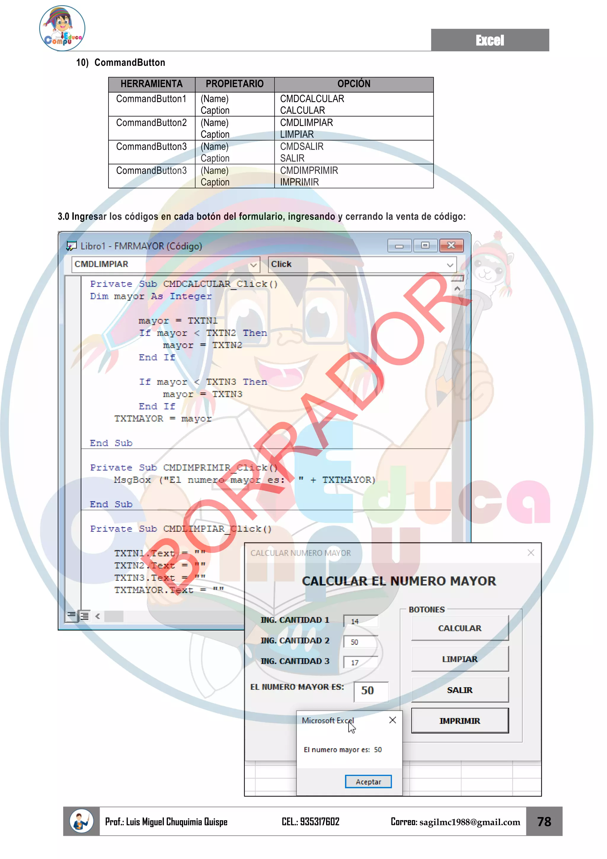 Excel
Prof.: Luis Miguel Chuquimia Quispe CEL.: 935317602 Correo: sagilmc1988@gmail.com 78
10) CommandButton
HERRAMIENTA PROPIETARIO OPCIÓN
CommandButton1 (Name)
Caption
CMDCALCULAR
CALCULAR
CommandButton2 (Name)
Caption
CMDLIMPIAR
LIMPIAR
CommandButton3 (Name)
Caption
CMDSALIR
SALIR
CommandButton3 (Name)
Caption
CMDIMPRIMIR
IMPRIMIR
3.0 Ingresar los códigos en cada botón del formulario, ingresando y cerrando la venta de código:
B
O
R
R
A
D
O
R
 