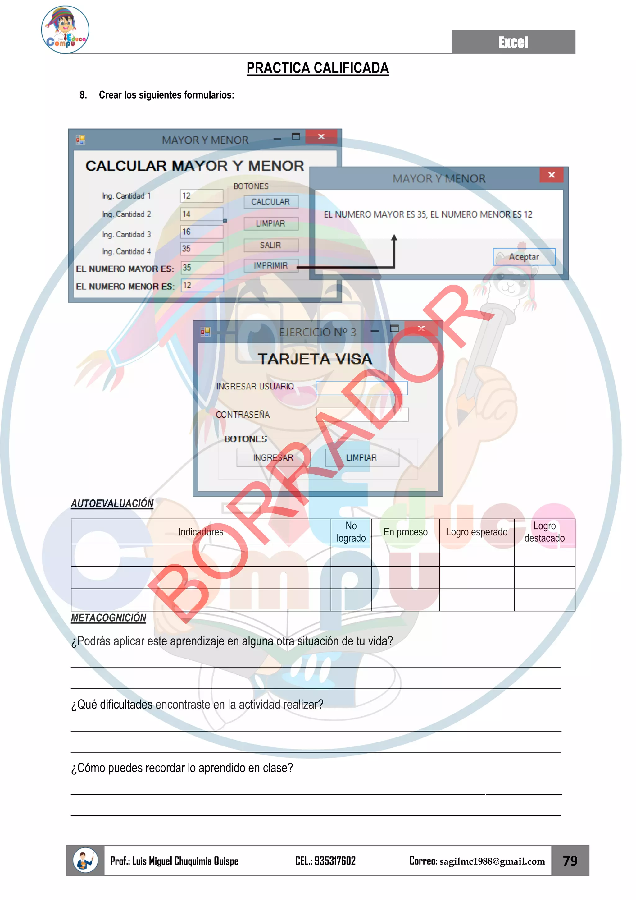 Excel
Prof.: Luis Miguel Chuquimia Quispe CEL.: 935317602 Correo: sagilmc1988@gmail.com 79
PRACTICA CALIFICADA
8. Crear los siguientes formularios:
AUTOEVALUACIÓN
Indicadores
No
logrado
En proceso Logro esperado
Logro
destacado
METACOGNICIÓN
¿Podrás aplicar este aprendizaje en alguna otra situación de tu vida?
____________________________________________________________________________________
____________________________________________________________________________________
¿Qué dificultades encontraste en la actividad realizar?
____________________________________________________________________________________
____________________________________________________________________________________
¿Cómo puedes recordar lo aprendido en clase?
____________________________________________________________________________________
____________________________________________________________________________________
B
O
R
R
A
D
O
R
 