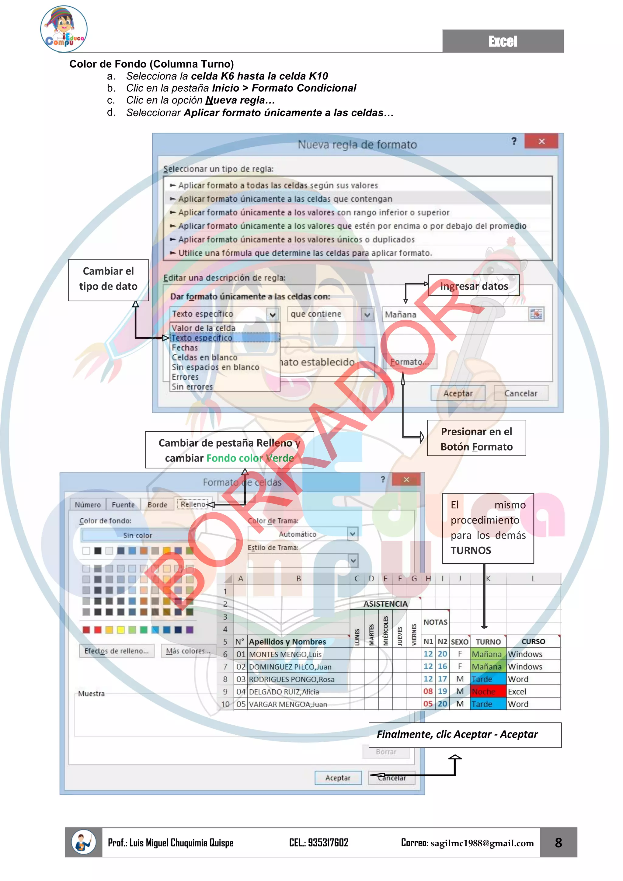 Excel
Prof.: Luis Miguel Chuquimia Quispe CEL.: 935317602 Correo: sagilmc1988@gmail.com 8
El mismo
procedimiento
para los demás
TURNOS
Color de Fondo (Columna Turno)
a. Selecciona la celda K6 hasta la celda K10
b. Clic en la pestaña Inicio > Formato Condicional
c. Clic en la opción Nueva regla…
d. Seleccionar Aplicar formato únicamente a las celdas…
Cambiar el
tipo de dato Ingresar datos
Presionar en el
Botón Formato
Finalmente, clic Aceptar - Aceptar
Cambiar de pestaña Relleno y
cambiar Fondo color Verde
B
O
R
R
A
D
O
R
 