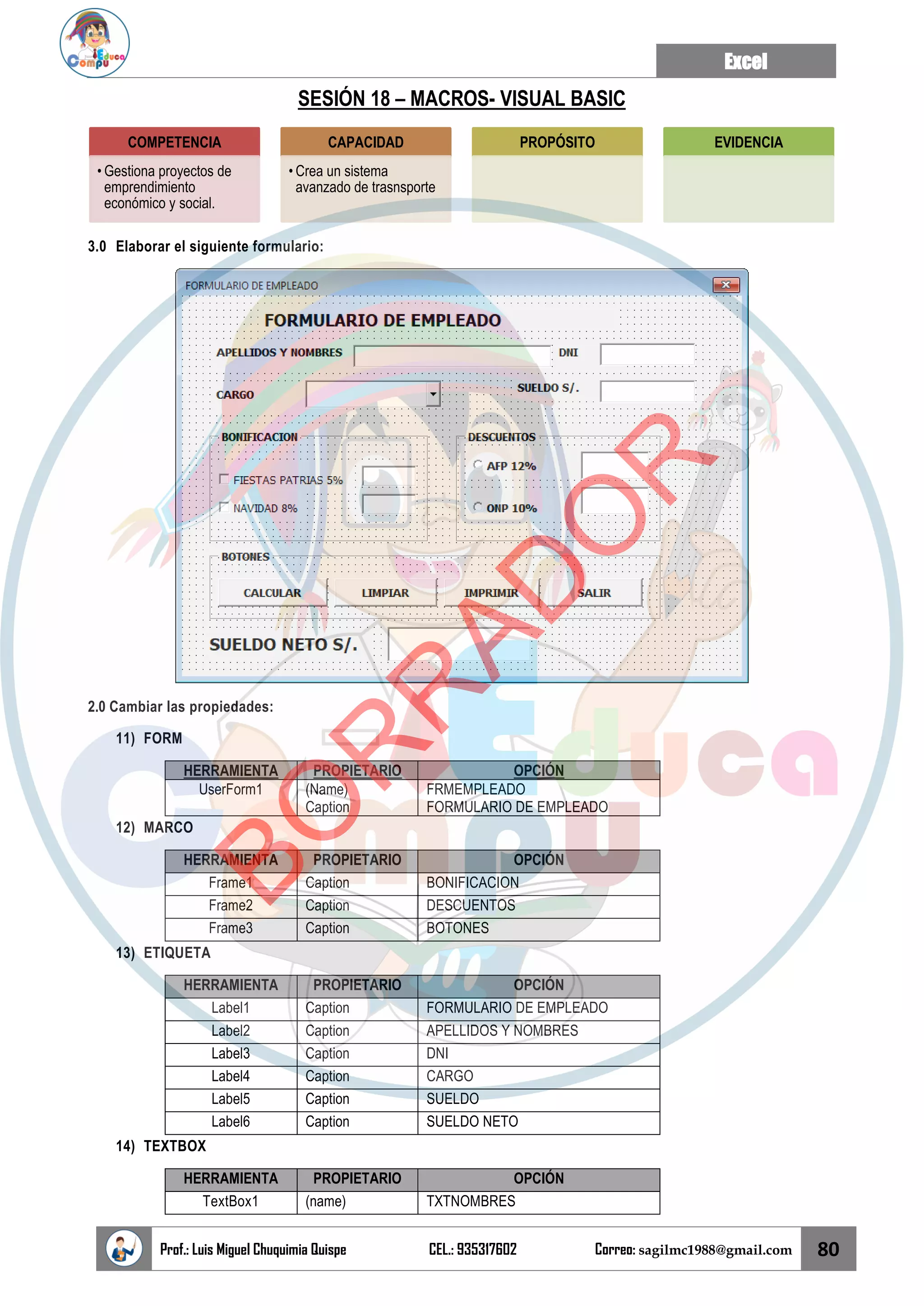 Excel
Prof.: Luis Miguel Chuquimia Quispe CEL.: 935317602 Correo: sagilmc1988@gmail.com 80
SESIÓN 18 – MACROS- VISUAL BASIC
3.0 Elaborar el siguiente formulario:
2.0 Cambiar las propiedades:
11) FORM
HERRAMIENTA PROPIETARIO OPCIÓN
UserForm1 (Name)
Caption
FRMEMPLEADO
FORMULARIO DE EMPLEADO
12) MARCO
HERRAMIENTA PROPIETARIO OPCIÓN
Frame1 Caption BONIFICACION
Frame2 Caption DESCUENTOS
Frame3 Caption BOTONES
13) ETIQUETA
HERRAMIENTA PROPIETARIO OPCIÓN
Label1 Caption FORMULARIO DE EMPLEADO
Label2 Caption APELLIDOS Y NOMBRES
Label3 Caption DNI
Label4 Caption CARGO
Label5 Caption SUELDO
Label6 Caption SUELDO NETO
14) TEXTBOX
HERRAMIENTA PROPIETARIO OPCIÓN
TextBox1 (name) TXTNOMBRES
COMPETENCIA
• Gestiona proyectos de
emprendimiento
económico y social.
CAPACIDAD
• Crea un sistema
avanzado de trasnsporte
PROPÓSITO EVIDENCIA
B
O
R
R
A
D
O
R
 