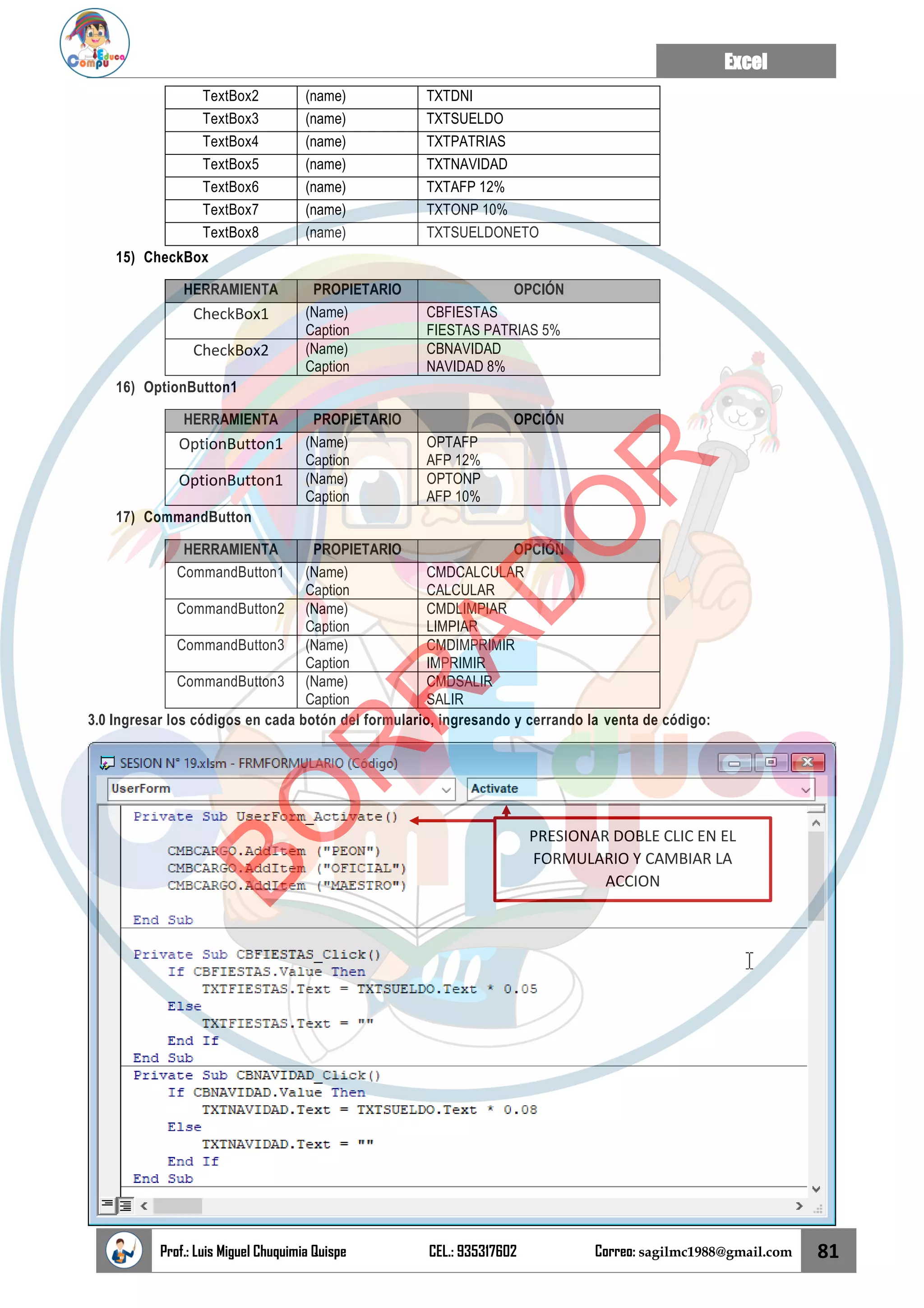 Excel
Prof.: Luis Miguel Chuquimia Quispe CEL.: 935317602 Correo: sagilmc1988@gmail.com 81
TextBox2 (name) TXTDNI
TextBox3 (name) TXTSUELDO
TextBox4 (name) TXTPATRIAS
TextBox5 (name) TXTNAVIDAD
TextBox6 (name) TXTAFP 12%
TextBox7 (name) TXTONP 10%
TextBox8 (name) TXTSUELDONETO
15) CheckBox
HERRAMIENTA PROPIETARIO OPCIÓN
CheckBox1 (Name)
Caption
CBFIESTAS
FIESTAS PATRIAS 5%
CheckBox2 (Name)
Caption
CBNAVIDAD
NAVIDAD 8%
16) OptionButton1
HERRAMIENTA PROPIETARIO OPCIÓN
OptionButton1 (Name)
Caption
OPTAFP
AFP 12%
OptionButton1 (Name)
Caption
OPTONP
AFP 10%
17) CommandButton
HERRAMIENTA PROPIETARIO OPCIÓN
CommandButton1 (Name)
Caption
CMDCALCULAR
CALCULAR
CommandButton2 (Name)
Caption
CMDLIMPIAR
LIMPIAR
CommandButton3 (Name)
Caption
CMDIMPRIMIR
IMPRIMIR
CommandButton3 (Name)
Caption
CMDSALIR
SALIR
3.0 Ingresar los códigos en cada botón del formulario, ingresando y cerrando la venta de código:
PRESIONAR DOBLE CLIC EN EL
FORMULARIO Y CAMBIAR LA
ACCION
B
O
R
R
A
D
O
R
 