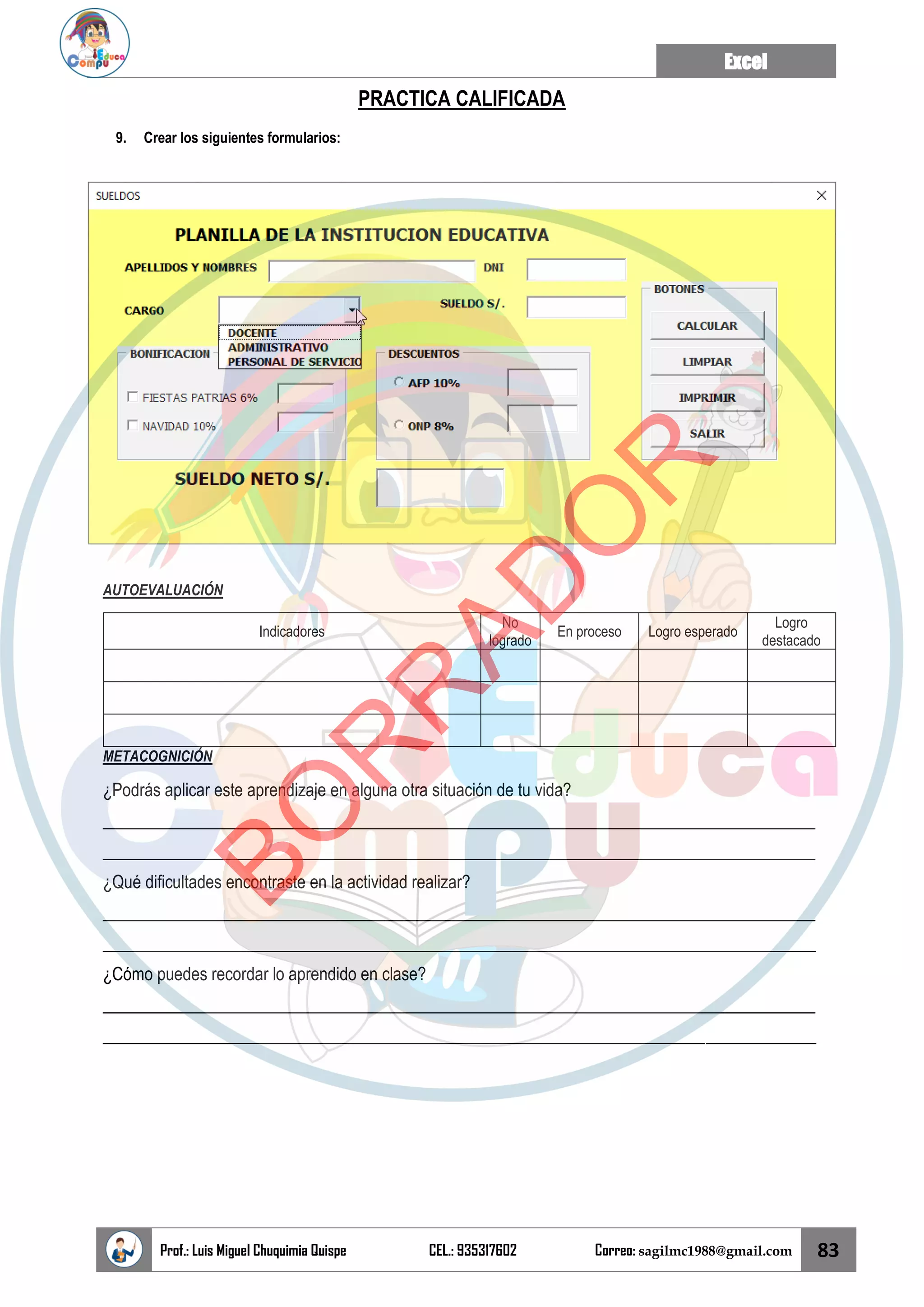 Excel
Prof.: Luis Miguel Chuquimia Quispe CEL.: 935317602 Correo: sagilmc1988@gmail.com 83
PRACTICA CALIFICADA
9. Crear los siguientes formularios:
AUTOEVALUACIÓN
Indicadores
No
logrado
En proceso Logro esperado
Logro
destacado
METACOGNICIÓN
¿Podrás aplicar este aprendizaje en alguna otra situación de tu vida?
____________________________________________________________________________________
____________________________________________________________________________________
¿Qué dificultades encontraste en la actividad realizar?
____________________________________________________________________________________
____________________________________________________________________________________
¿Cómo puedes recordar lo aprendido en clase?
____________________________________________________________________________________
____________________________________________________________________________________
B
O
R
R
A
D
O
R
 