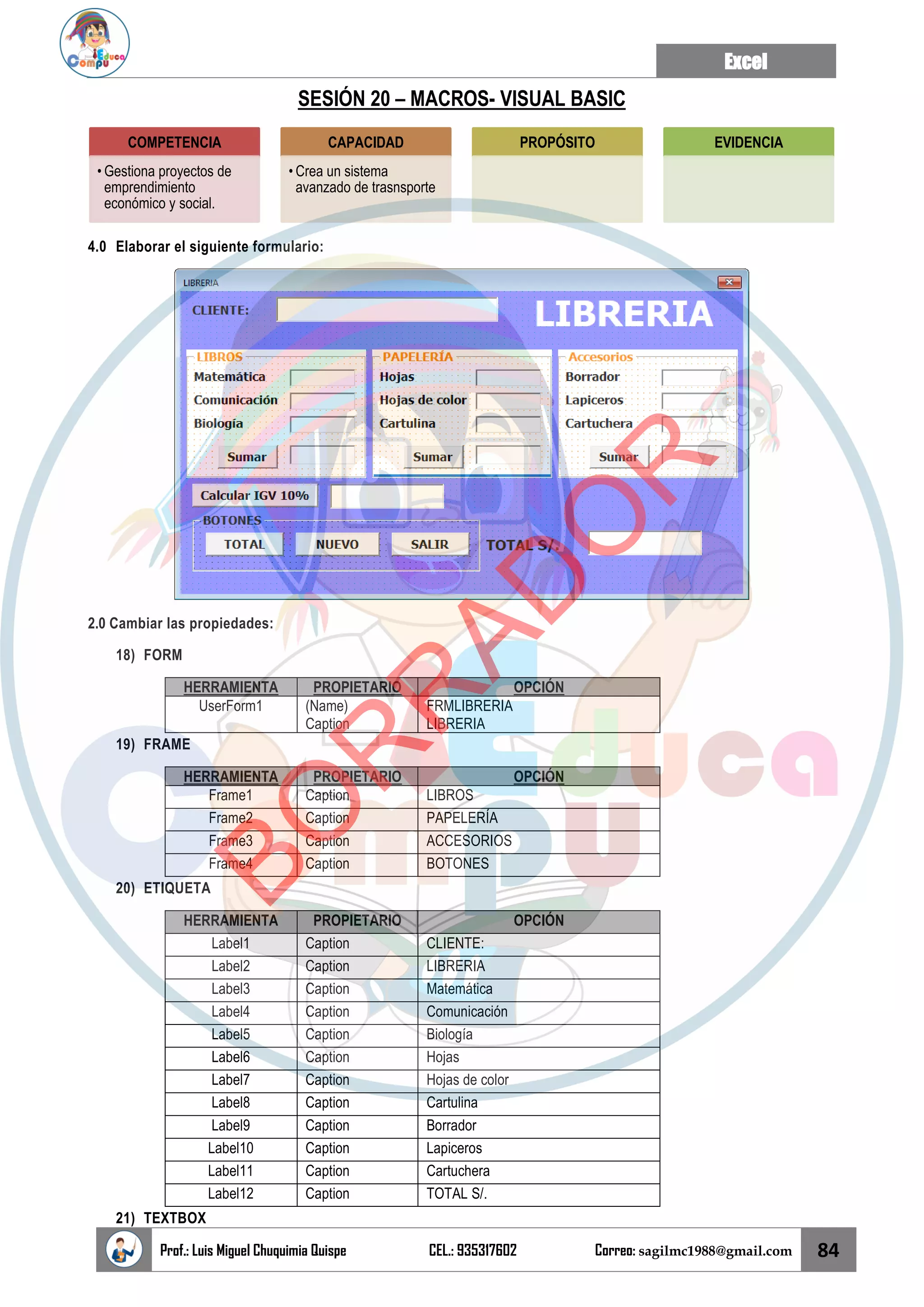 Excel
Prof.: Luis Miguel Chuquimia Quispe CEL.: 935317602 Correo: sagilmc1988@gmail.com 84
SESIÓN 20 – MACROS- VISUAL BASIC
4.0 Elaborar el siguiente formulario:
2.0 Cambiar las propiedades:
18) FORM
HERRAMIENTA PROPIETARIO OPCIÓN
UserForm1 (Name)
Caption
FRMLIBRERIA
LIBRERIA
19) FRAME
HERRAMIENTA PROPIETARIO OPCIÓN
Frame1 Caption LIBROS
Frame2 Caption PAPELERÍA
Frame3 Caption ACCESORIOS
Frame4 Caption BOTONES
20) ETIQUETA
HERRAMIENTA PROPIETARIO OPCIÓN
Label1 Caption CLIENTE:
Label2 Caption LIBRERIA
Label3 Caption Matemática
Label4 Caption Comunicación
Label5 Caption Biología
Label6 Caption Hojas
Label7 Caption Hojas de color
Label8 Caption Cartulina
Label9 Caption Borrador
Label10 Caption Lapiceros
Label11 Caption Cartuchera
Label12 Caption TOTAL S/.
21) TEXTBOX
COMPETENCIA
• Gestiona proyectos de
emprendimiento
económico y social.
CAPACIDAD
• Crea un sistema
avanzado de trasnsporte
PROPÓSITO EVIDENCIA
B
O
R
R
A
D
O
R
 