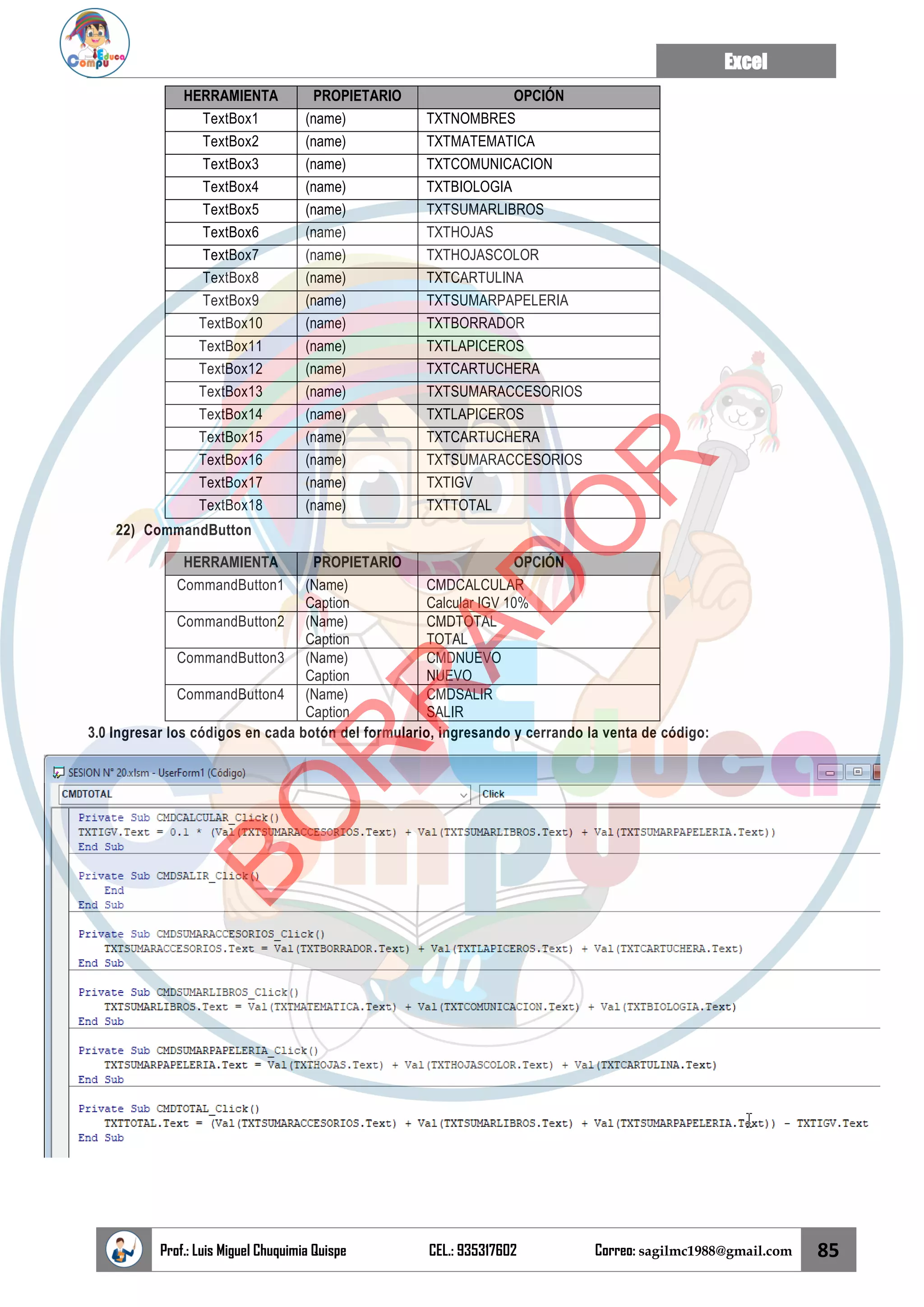 Excel
Prof.: Luis Miguel Chuquimia Quispe CEL.: 935317602 Correo: sagilmc1988@gmail.com 85
HERRAMIENTA PROPIETARIO OPCIÓN
TextBox1 (name) TXTNOMBRES
TextBox2 (name) TXTMATEMATICA
TextBox3 (name) TXTCOMUNICACION
TextBox4 (name) TXTBIOLOGIA
TextBox5 (name) TXTSUMARLIBROS
TextBox6 (name) TXTHOJAS
TextBox7 (name) TXTHOJASCOLOR
TextBox8 (name) TXTCARTULINA
TextBox9 (name) TXTSUMARPAPELERIA
TextBox10 (name) TXTBORRADOR
TextBox11 (name) TXTLAPICEROS
TextBox12 (name) TXTCARTUCHERA
TextBox13 (name) TXTSUMARACCESORIOS
TextBox14 (name) TXTLAPICEROS
TextBox15 (name) TXTCARTUCHERA
TextBox16 (name) TXTSUMARACCESORIOS
TextBox17 (name) TXTIGV
TextBox18 (name) TXTTOTAL
22) CommandButton
HERRAMIENTA PROPIETARIO OPCIÓN
CommandButton1 (Name)
Caption
CMDCALCULAR
Calcular IGV 10%
CommandButton2 (Name)
Caption
CMDTOTAL
TOTAL
CommandButton3 (Name)
Caption
CMDNUEVO
NUEVO
CommandButton4 (Name)
Caption
CMDSALIR
SALIR
3.0 Ingresar los códigos en cada botón del formulario, ingresando y cerrando la venta de código:
B
O
R
R
A
D
O
R
 