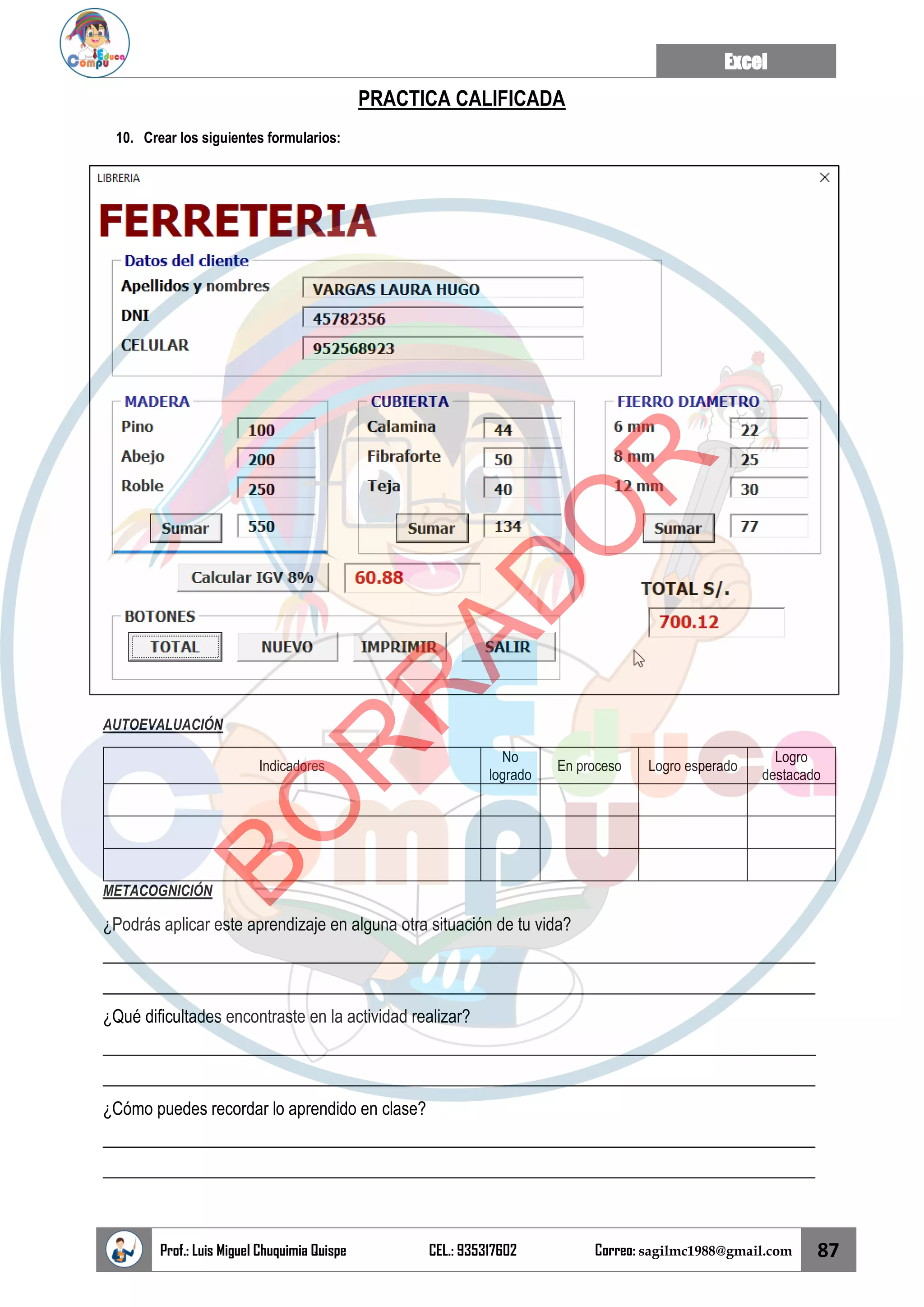 Excel
Prof.: Luis Miguel Chuquimia Quispe CEL.: 935317602 Correo: sagilmc1988@gmail.com 87
PRACTICA CALIFICADA
10. Crear los siguientes formularios:
AUTOEVALUACIÓN
Indicadores
No
logrado
En proceso Logro esperado
Logro
destacado
METACOGNICIÓN
¿Podrás aplicar este aprendizaje en alguna otra situación de tu vida?
____________________________________________________________________________________
____________________________________________________________________________________
¿Qué dificultades encontraste en la actividad realizar?
____________________________________________________________________________________
____________________________________________________________________________________
¿Cómo puedes recordar lo aprendido en clase?
____________________________________________________________________________________
____________________________________________________________________________________
B
O
R
R
A
D
O
R
 