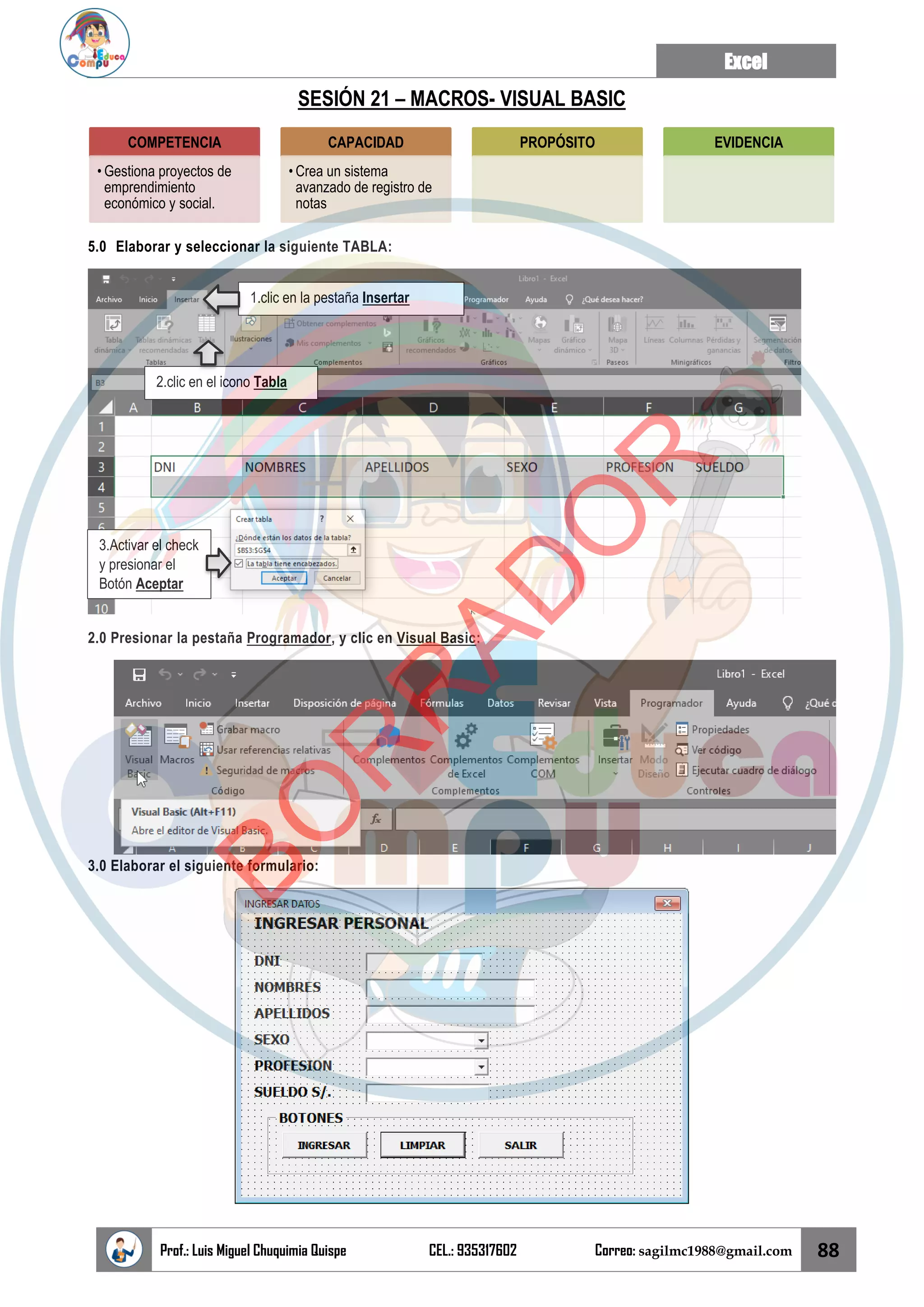 Excel
Prof.: Luis Miguel Chuquimia Quispe CEL.: 935317602 Correo: sagilmc1988@gmail.com 88
SESIÓN 21 – MACROS- VISUAL BASIC
5.0 Elaborar y seleccionar la siguiente TABLA:
2.0 Presionar la pestaña Programador, y clic en Visual Basic:
3.0 Elaborar el siguiente formulario:
COMPETENCIA
• Gestiona proyectos de
emprendimiento
económico y social.
CAPACIDAD
• Crea un sistema
avanzado de registro de
notas
PROPÓSITO EVIDENCIA
1.clic en la pestaña Insertar
2.clic en el icono Tabla
3.Activar el check
y presionar el
Botón Aceptar
B
O
R
R
A
D
O
R
 