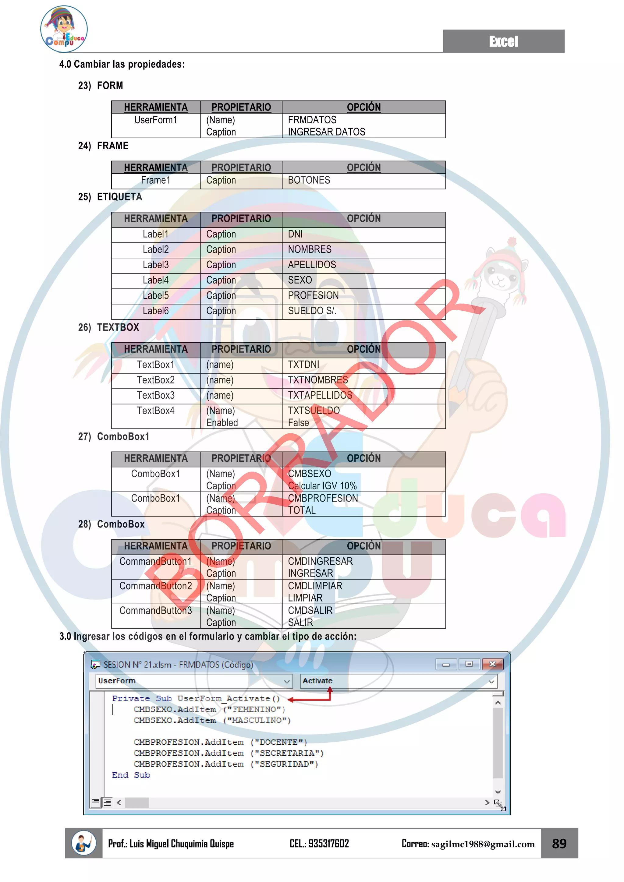 Excel
Prof.: Luis Miguel Chuquimia Quispe CEL.: 935317602 Correo: sagilmc1988@gmail.com 89
4.0 Cambiar las propiedades:
23) FORM
HERRAMIENTA PROPIETARIO OPCIÓN
UserForm1 (Name)
Caption
FRMDATOS
INGRESAR DATOS
24) FRAME
HERRAMIENTA PROPIETARIO OPCIÓN
Frame1 Caption BOTONES
25) ETIQUETA
HERRAMIENTA PROPIETARIO OPCIÓN
Label1 Caption DNI
Label2 Caption NOMBRES
Label3 Caption APELLIDOS
Label4 Caption SEXO
Label5 Caption PROFESION
Label6 Caption SUELDO S/.
26) TEXTBOX
HERRAMIENTA PROPIETARIO OPCIÓN
TextBox1 (name) TXTDNI
TextBox2 (name) TXTNOMBRES
TextBox3 (name) TXTAPELLIDOS
TextBox4 (Name)
Enabled
TXTSUELDO
False
27) ComboBox1
HERRAMIENTA PROPIETARIO OPCIÓN
ComboBox1 (Name)
Caption
CMBSEXO
Calcular IGV 10%
ComboBox1 (Name)
Caption
CMBPROFESION
TOTAL
28) ComboBox
HERRAMIENTA PROPIETARIO OPCIÓN
CommandButton1 (Name)
Caption
CMDINGRESAR
INGRESAR
CommandButton2 (Name)
Caption
CMDLIMPIAR
LIMPIAR
CommandButton3 (Name)
Caption
CMDSALIR
SALIR
3.0 Ingresar los códigos en el formulario y cambiar el tipo de acción:
B
O
R
R
A
D
O
R
 