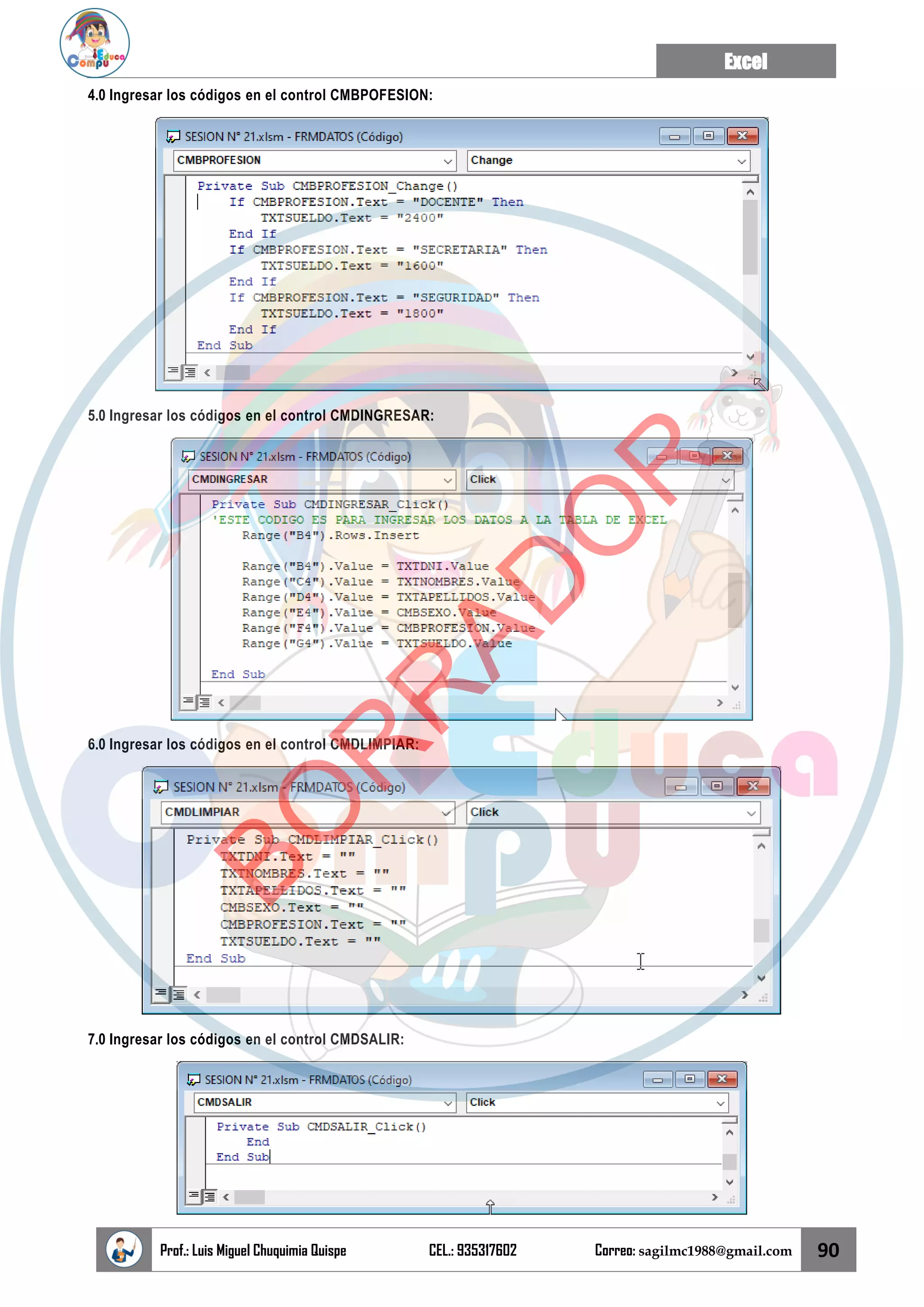 Excel
Prof.: Luis Miguel Chuquimia Quispe CEL.: 935317602 Correo: sagilmc1988@gmail.com 90
4.0 Ingresar los códigos en el control CMBPOFESION:
5.0 Ingresar los códigos en el control CMDINGRESAR:
6.0 Ingresar los códigos en el control CMDLIMPIAR:
7.0 Ingresar los códigos en el control CMDSALIR:
B
O
R
R
A
D
O
R
 