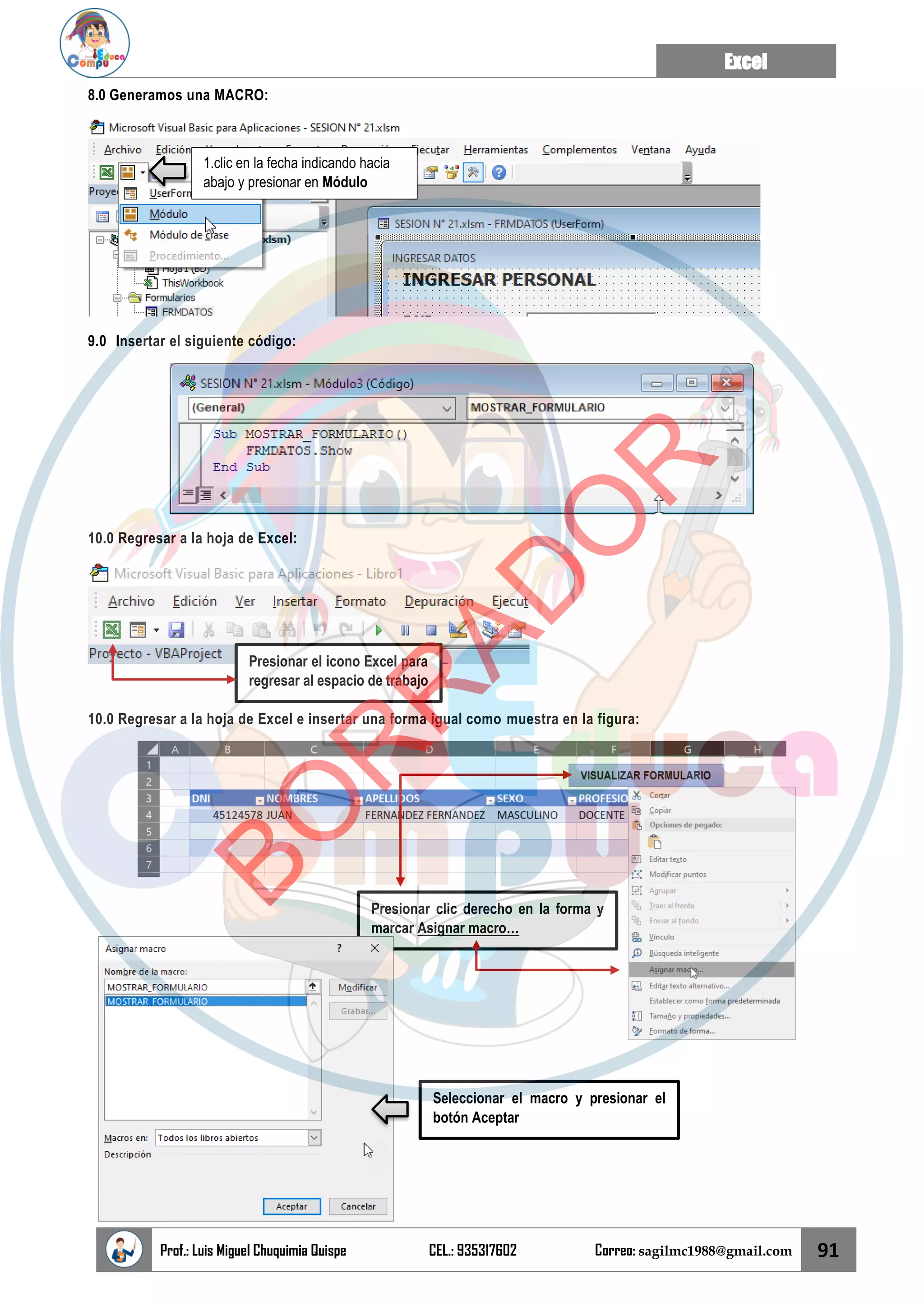 Excel
Prof.: Luis Miguel Chuquimia Quispe CEL.: 935317602 Correo: sagilmc1988@gmail.com 91
8.0 Generamos una MACRO:
9.0 Insertar el siguiente código:
10.0 Regresar a la hoja de Excel:
10.0 Regresar a la hoja de Excel e insertar una forma igual como muestra en la figura:
1.clic en la fecha indicando hacia
abajo y presionar en Módulo
Presionar el icono Excel para
regresar al espacio de trabajo
Presionar clic derecho en la forma y
marcar Asignar macro…
Seleccionar el macro y presionar el
botón Aceptar
B
O
R
R
A
D
O
R
 