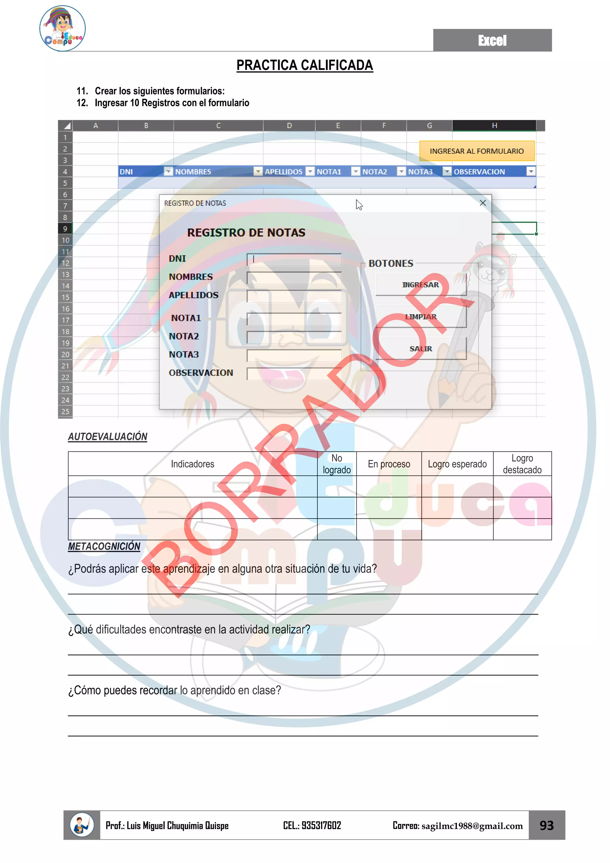 Excel
Prof.: Luis Miguel Chuquimia Quispe CEL.: 935317602 Correo: sagilmc1988@gmail.com 93
PRACTICA CALIFICADA
11. Crear los siguientes formularios:
12. Ingresar 10 Registros con el formulario
AUTOEVALUACIÓN
Indicadores
No
logrado
En proceso Logro esperado
Logro
destacado
METACOGNICIÓN
¿Podrás aplicar este aprendizaje en alguna otra situación de tu vida?
____________________________________________________________________________________
____________________________________________________________________________________
¿Qué dificultades encontraste en la actividad realizar?
____________________________________________________________________________________
____________________________________________________________________________________
¿Cómo puedes recordar lo aprendido en clase?
____________________________________________________________________________________
____________________________________________________________________________________
B
O
R
R
A
D
O
R
 