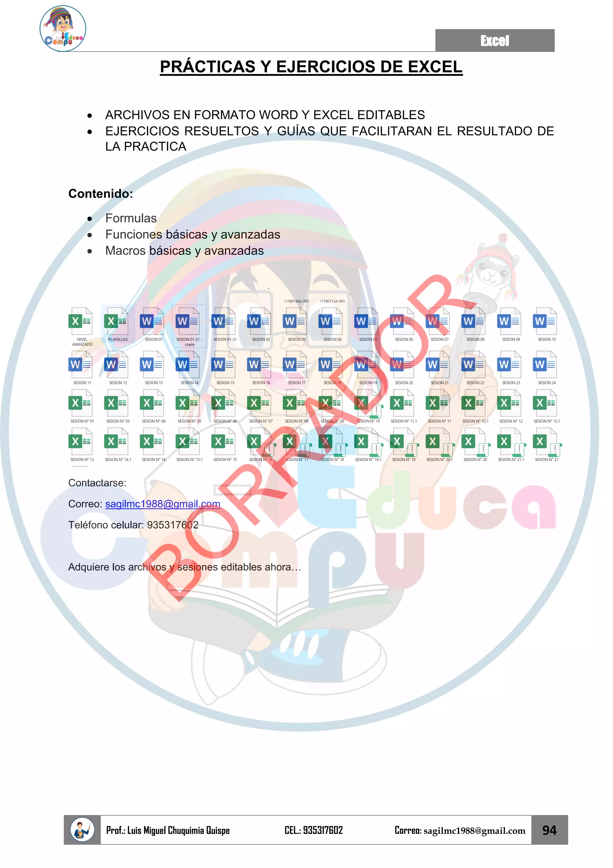 Excel
Prof.: Luis Miguel Chuquimia Quispe CEL.: 935317602 Correo: sagilmc1988@gmail.com 94
PRÁCTICAS Y EJERCICIOS DE EXCEL
• ARCHIVOS EN FORMATO WORD Y EXCEL EDITABLES
• EJERCICIOS RESUELTOS Y GUÍAS QUE FACILITARAN EL RESULTADO DE
LA PRACTICA
Contenido:
• Formulas
• Funciones básicas y avanzadas
• Macros básicas y avanzadas
Contactarse:
Correo: sagilmc1988@gmail.com
Teléfono celular: 935317602
Adquiere los archivos y sesiones editables ahora…
B
O
R
R
A
D
O
R
 