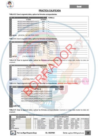 Excel
Prof.: Luis Miguel Chuquimia Quispe CEL.: 935317602 Correo: sagilmc1988@gmail.com 18
PRACTICA CALIFICADA
TABLA 03: Crear la siguiente tabla y aplicar las fórmulas correspondientes:
TABLA 04: Crear la siguiente tabla y aplicar las fórmulas correspondientes:
TABLA 05: Crear la siguiente tabla y aplicar las fórmulas correspondientes: insertando el código debe mostrar los datos del
empleado.
TABLA 06: Crear la siguiente tabla y aplicar las fórmulas correspondientes: generar una frase creativa
TABLA 07: Crear la siguiente tabla y aplicar las fórmulas correspondientes: insertando el código debe mostrar los datos del
empleado.
FORMULA:
=______________________________________________
=______________________________________________
=______________________________________________
=______________________________________________
=______________________________________________
=______________________________________________
=______________________________________________
FORMULA:
=______________________________________________
=______________________________________________
=______________________________________________
=______________________________________________
=______________________________________________
=______________________________________________
FORMULA:
=______________________________________________
=______________________________________________
=______________________________________________
=______________________________________________
=______________________________________________
=______________________________________________
B
O
R
R
A
D
O
R
 