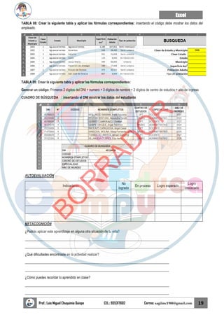 Excel
Prof.: Luis Miguel Chuquimia Quispe CEL.: 935317602 Correo: sagilmc1988@gmail.com 19
TABLA 08: Crear la siguiente tabla y aplicar las fórmulas correspondientes: insertando el código debe mostrar los datos del
empleado.
TABLA 09: Crear la siguiente tabla y aplicar las fórmulas correspondientes:
Generar un código: Primeros 2 dígitos del DNI + numero + 3 dígitos de nombre + 2 dígitos de centro de estudios + año de ingreso
CUADRO DE BÚSQUEDA : insertando el DNI mostrar los datos del estudiante
AUTOEVALUACIÓN
Indicadores
No
logrado
En proceso Logro esperado
Logro
destacado
METACOGNICIÓN
¿Podrás aplicar este aprendizaje en alguna otra situación de tu vida?
____________________________________________________________________________________
____________________________________________________________________________________
¿Qué dificultades encontraste en la actividad realizar?
____________________________________________________________________________________
____________________________________________________________________________________
¿Cómo puedes recordar lo aprendido en clase?
____________________________________________________________________________________
____________________________________________________________________________________
B
O
R
R
A
D
O
R
 